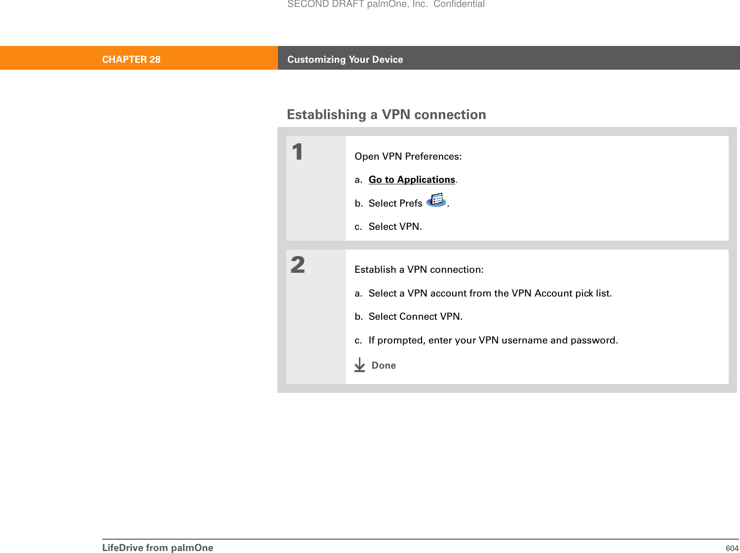 LifeDrive from palmOne 604CHAPTER 28 Customizing Your DeviceEstablishing a VPN connection01Open VPN Preferences:a. Go to Applications.b. Select Prefs  .c. Select VPN.2Establish a VPN connection:a. Select a VPN account from the VPN Account pick list.b. Select Connect VPN.c. If prompted, enter your VPN username and password.DoneSECOND DRAFT palmOne, Inc.  Confidential