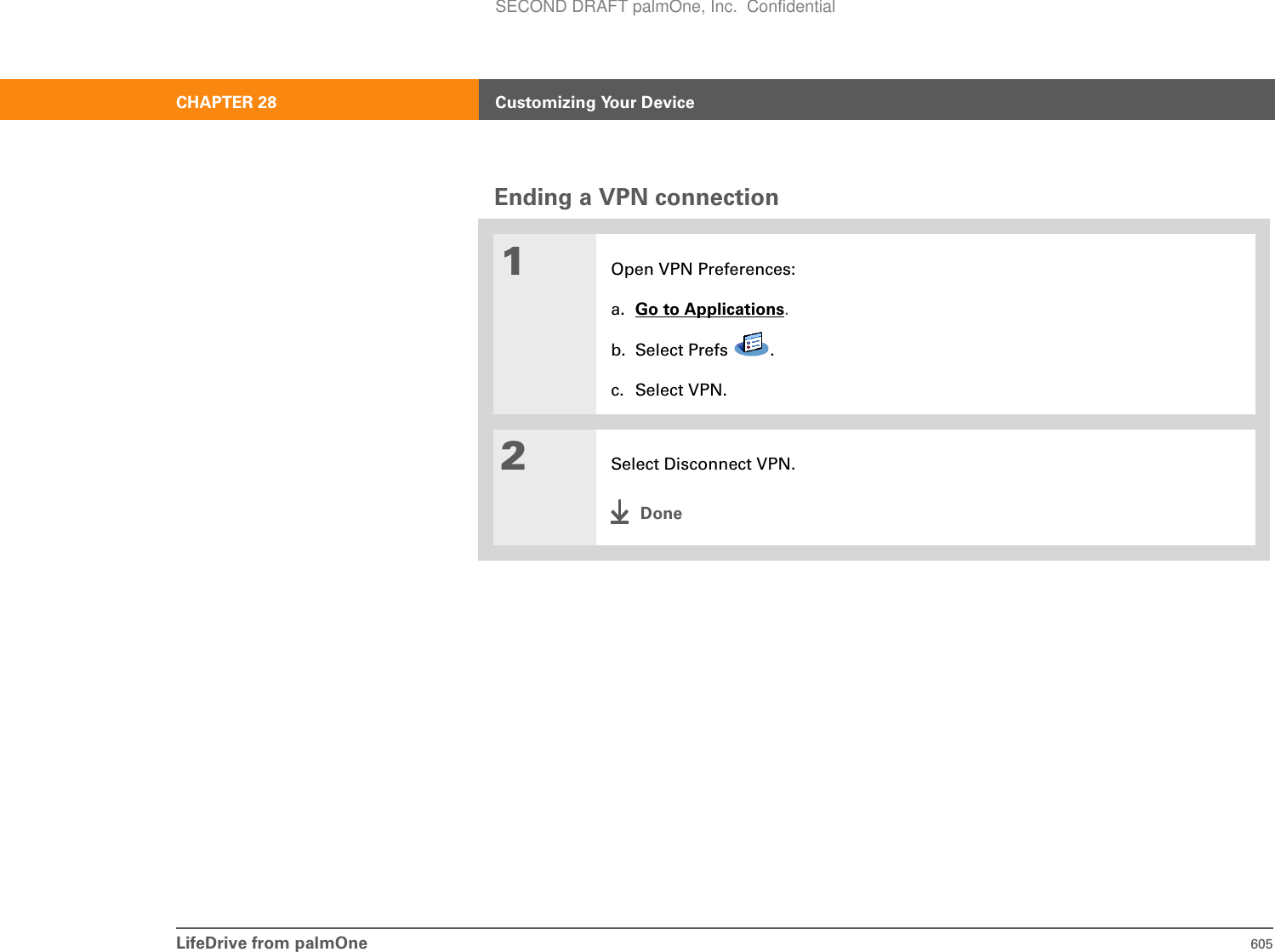 LifeDrive from palmOne 605CHAPTER 28 Customizing Your DeviceEnding a VPN connection01Open VPN Preferences:a. Go to Applications.b. Select Prefs  .c. Select VPN.2Select Disconnect VPN.DoneSECOND DRAFT palmOne, Inc.  Confidential