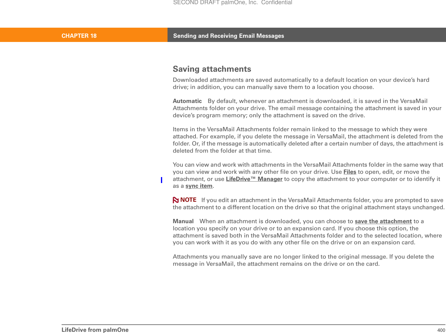 LifeDrive from palmOne 400CHAPTER 18 Sending and Receiving Email MessagesSaving attachmentsDownloaded attachments are saved automatically to a default location on your device’s hard drive; in addition, you can manually save them to a location you choose.Automatic By default, whenever an attachment is downloaded, it is saved in the VersaMail Attachments folder on your drive. The email message containing the attachment is saved in your device’s program memory; only the attachment is saved on the drive.Items in the VersaMail Attachments folder remain linked to the message to which they were attached. For example, if you delete the message in VersaMail, the attachment is deleted from the folder. Or, if the message is automatically deleted after a certain number of days, the attachment is deleted from the folder at that time.You can view and work with attachments in the VersaMail Attachments folder in the same way that you can view and work with any other file on your drive. Use Files to open, edit, or move the attachment, or use LifeDrive™ Manager to copy the attachment to your computer or to identify it as a sync item. If you edit an attachment in the VersaMail Attachments folder, you are prompted to save the attachment to a different location on the drive so that the original attachment stays unchanged.Manual When an attachment is downloaded, you can choose to save the attachment to a location you specify on your drive or to an expansion card. If you choose this option, the attachment is saved both in the VersaMail Attachments folder and to the selected location, where you can work with it as you do with any other file on the drive or on an expansion card.Attachments you manually save are no longer linked to the original message. If you delete the message in VersaMail, the attachment remains on the drive or on the card.NOTESECOND DRAFT palmOne, Inc.  Confidential