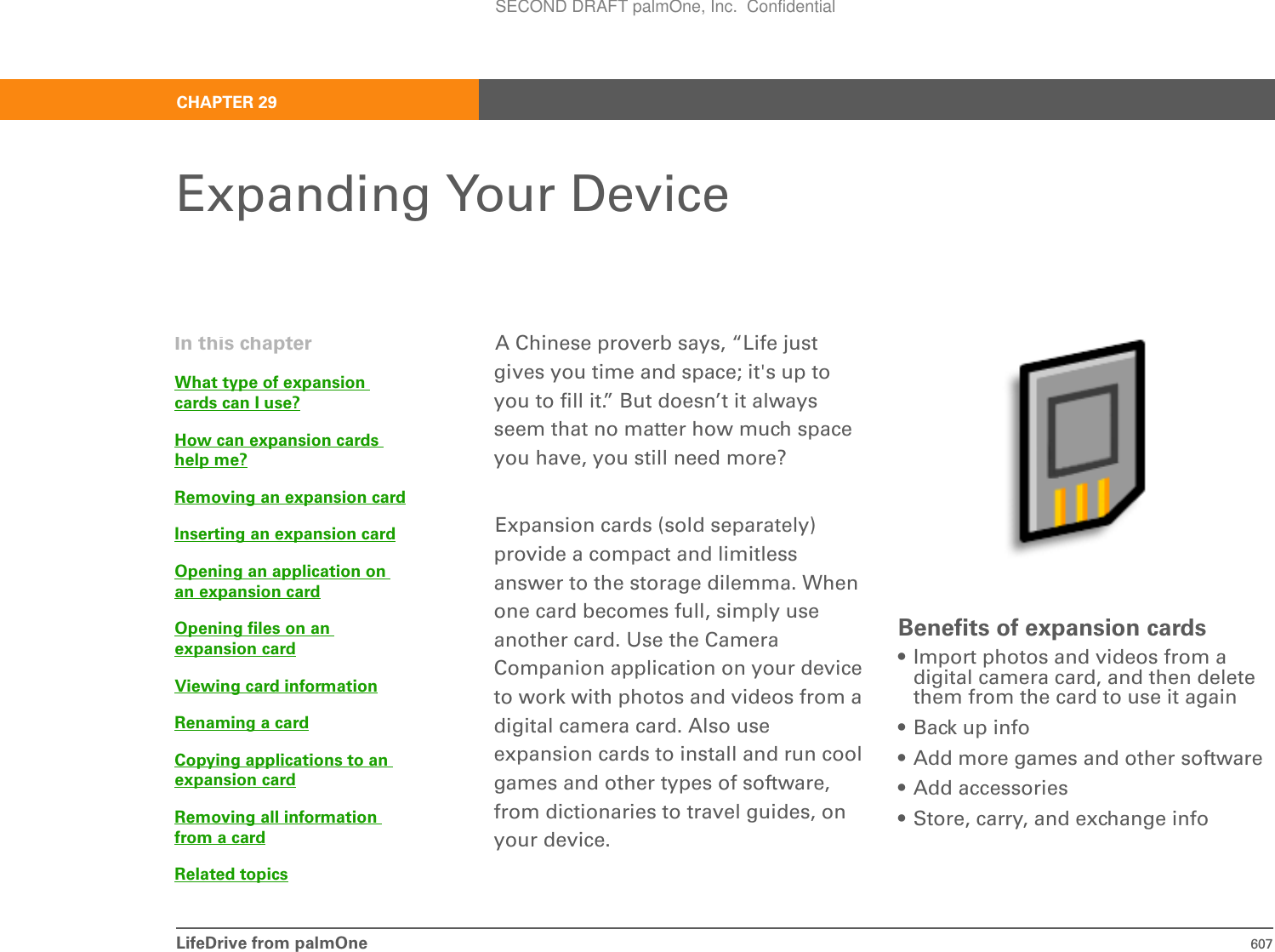 LifeDrive from palmOne 607CHAPTER 29Expanding Your DeviceA Chinese proverb says, “Life just gives you time and space; it&apos;s up to you to fill it.” But doesn’t it always seem that no matter how much space you have, you still need more? Expansion cards (sold separately) provide a compact and limitless answer to the storage dilemma. When one card becomes full, simply use another card. Use the Camera Companion application on your device to work with photos and videos from a digital camera card. Also use expansion cards to install and run cool games and other types of software, from dictionaries to travel guides, on your device.Benefits of expansion cards• Import photos and videos from a digital camera card, and then delete them from the card to use it again• Back up info• Add more games and other software• Add accessories• Store, carry, and exchange infoIn this chapterWhat type of expansion cards can I use?How can expansion cards help me?Removing an expansion cardInserting an expansion cardOpening an application on an expansion cardOpening files on an expansion cardViewing card informationRenaming a cardCopying applications to an expansion cardRemoving all information from a cardRelated topicsSECOND DRAFT palmOne, Inc.  Confidential