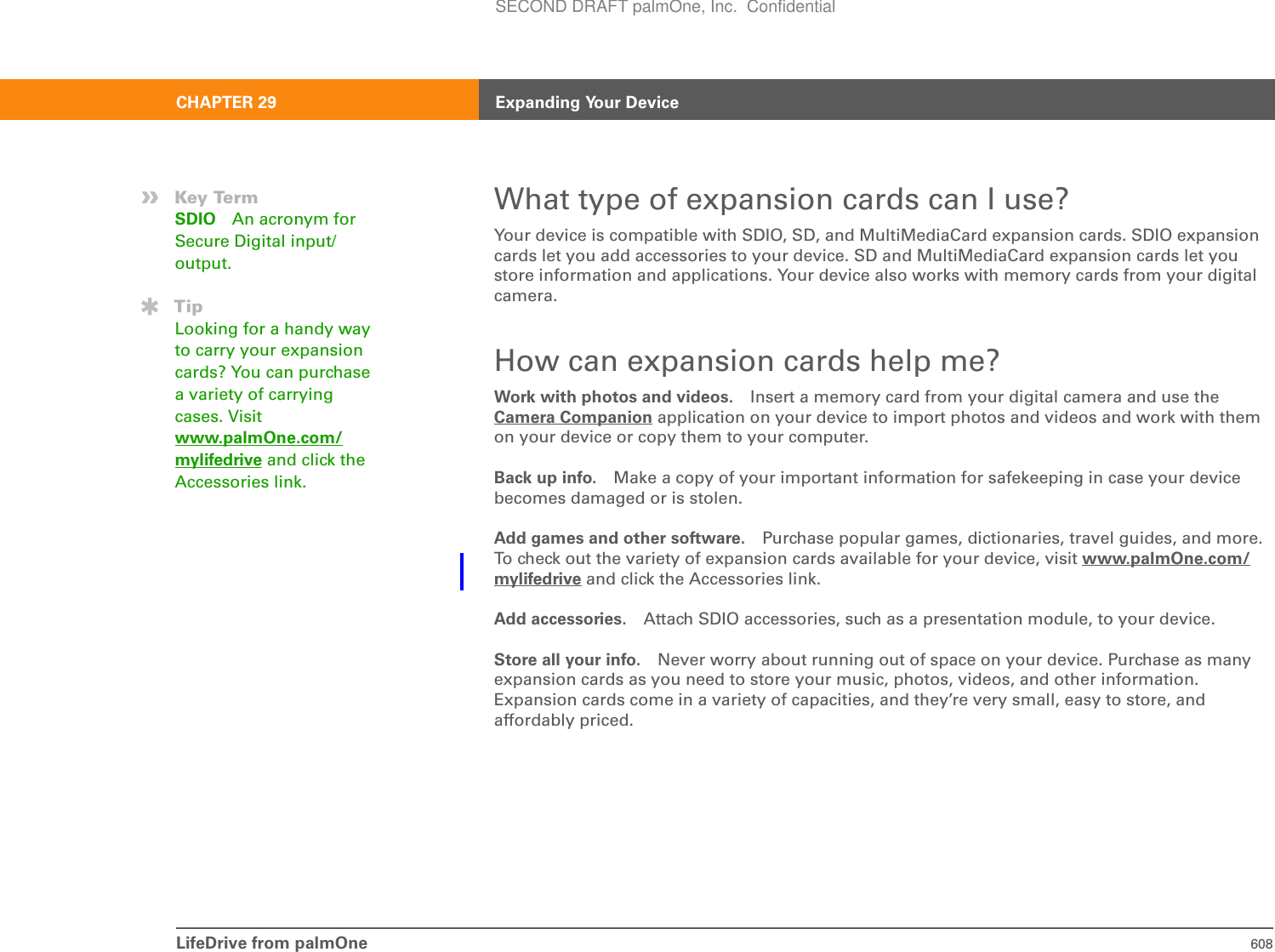 LifeDrive from palmOne 608CHAPTER 29 Expanding Your DeviceWhat type of expansion cards can I use?Your device is compatible with SDIO, SD, and MultiMediaCard expansion cards. SDIO expansion cards let you add accessories to your device. SD and MultiMediaCard expansion cards let you store information and applications. Your device also works with memory cards from your digital camera.How can expansion cards help me?Work with photos and videos. Insert a memory card from your digital camera and use the Camera Companion application on your device to import photos and videos and work with them on your device or copy them to your computer.Back up info. Make a copy of your important information for safekeeping in case your device becomes damaged or is stolen.Add games and other software. Purchase popular games, dictionaries, travel guides, and more. To check out the variety of expansion cards available for your device, visit www.palmOne.com/mylifedrive and click the Accessories link.Add accessories. Attach SDIO accessories, such as a presentation module, to your device.Store all your info. Never worry about running out of space on your device. Purchase as many expansion cards as you need to store your music, photos, videos, and other information. Expansion cards come in a variety of capacities, and they’re very small, easy to store, and affordably priced.»Key TermSDIO An acronym for Secure Digital input/output.TipLooking for a handy way to carry your expansion cards? You can purchase a variety of carrying cases. Visit www.palmOne.com/mylifedrive and click the Accessories link.SECOND DRAFT palmOne, Inc.  Confidential