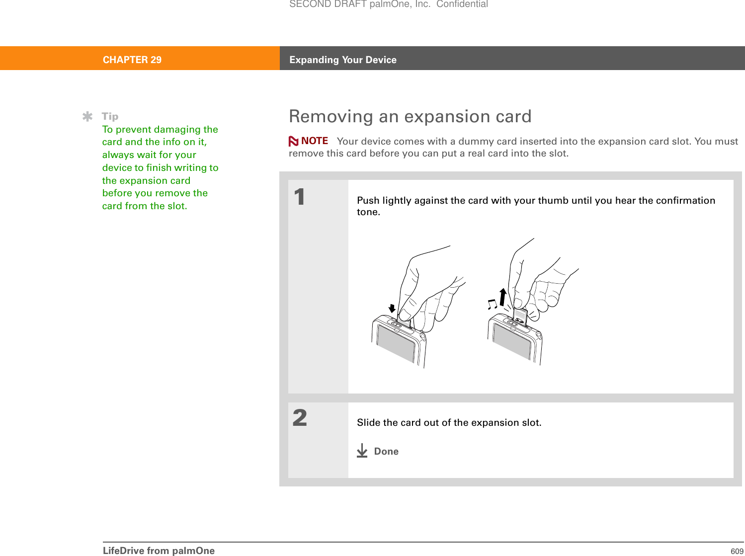 LifeDrive from palmOne 609CHAPTER 29 Expanding Your DeviceRemoving an expansion card Your device comes with a dummy card inserted into the expansion card slot. You must remove this card before you can put a real card into the slot.01Push lightly against the card with your thumb until you hear the confirmation tone. 2Slide the card out of the expansion slot.DoneNOTETipTo prevent damaging the card and the info on it, always wait for your device to finish writing to the expansion card before you remove the card from the slot.SECOND DRAFT palmOne, Inc.  Confidential
