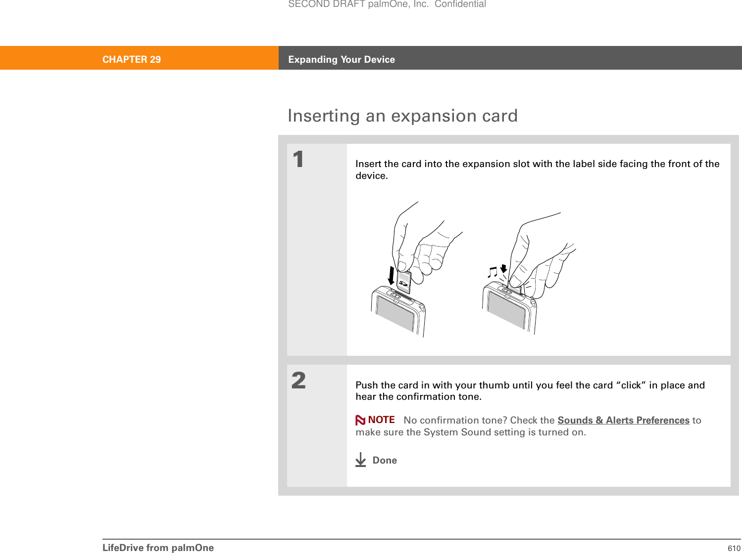 LifeDrive from palmOne 610CHAPTER 29 Expanding Your DeviceInserting an expansion card01Insert the card into the expansion slot with the label side facing the front of the device.2Push the card in with your thumb until you feel the card “click” in place and hear the confirmation tone.No confirmation tone? Check the Sounds &amp; Alerts Preferences to make sure the System Sound setting is turned on.DoneNOTESECOND DRAFT palmOne, Inc.  Confidential