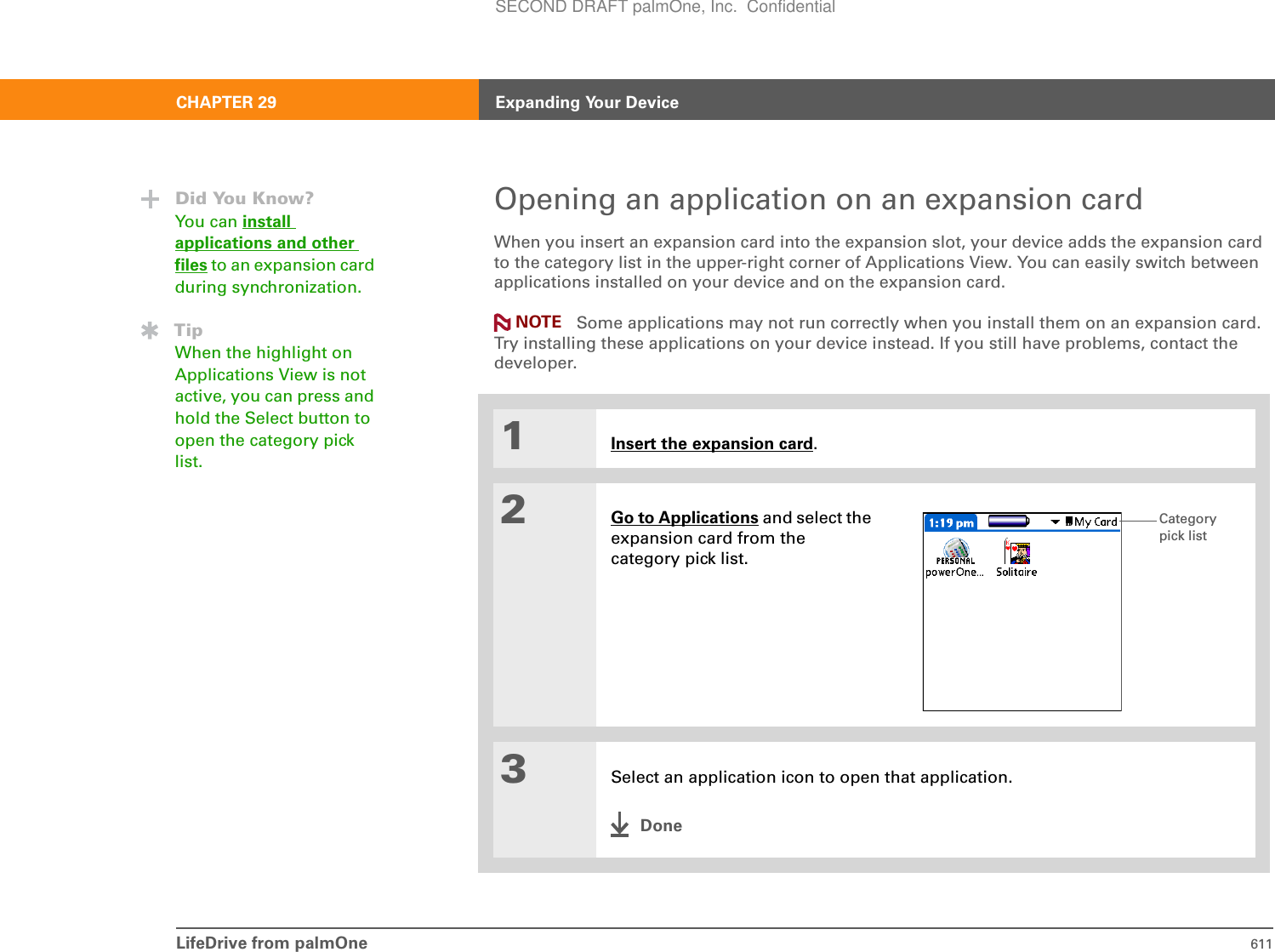 LifeDrive from palmOne 611CHAPTER 29 Expanding Your DeviceOpening an application on an expansion cardWhen you insert an expansion card into the expansion slot, your device adds the expansion card to the category list in the upper-right corner of Applications View. You can easily switch between applications installed on your device and on the expansion card.Some applications may not run correctly when you install them on an expansion card. Try installing these applications on your device instead. If you still have problems, contact the developer.01Insert the expansion card.2Go to Applications and select the expansion card from the category pick list. 3Select an application icon to open that application.DoneDid You Know?You can install applications and other files to an expansion card during synchronization.TipWhen the highlight on Applications View is not active, you can press and hold the Select button to open the category pick list.NOTECategorypick listSECOND DRAFT palmOne, Inc.  Confidential