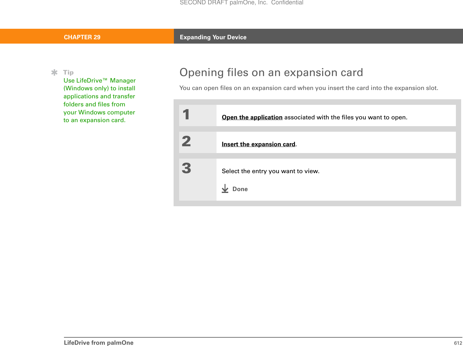 LifeDrive from palmOne 612CHAPTER 29 Expanding Your DeviceOpening files on an expansion cardYou can open files on an expansion card when you insert the card into the expansion slot.01Open the application associated with the files you want to open.2Insert the expansion card.3Select the entry you want to view.DoneTipUse LifeDrive™ Manager (Windows only) to install applications and transfer folders and files from your Windows computer to an expansion card. SECOND DRAFT palmOne, Inc.  Confidential