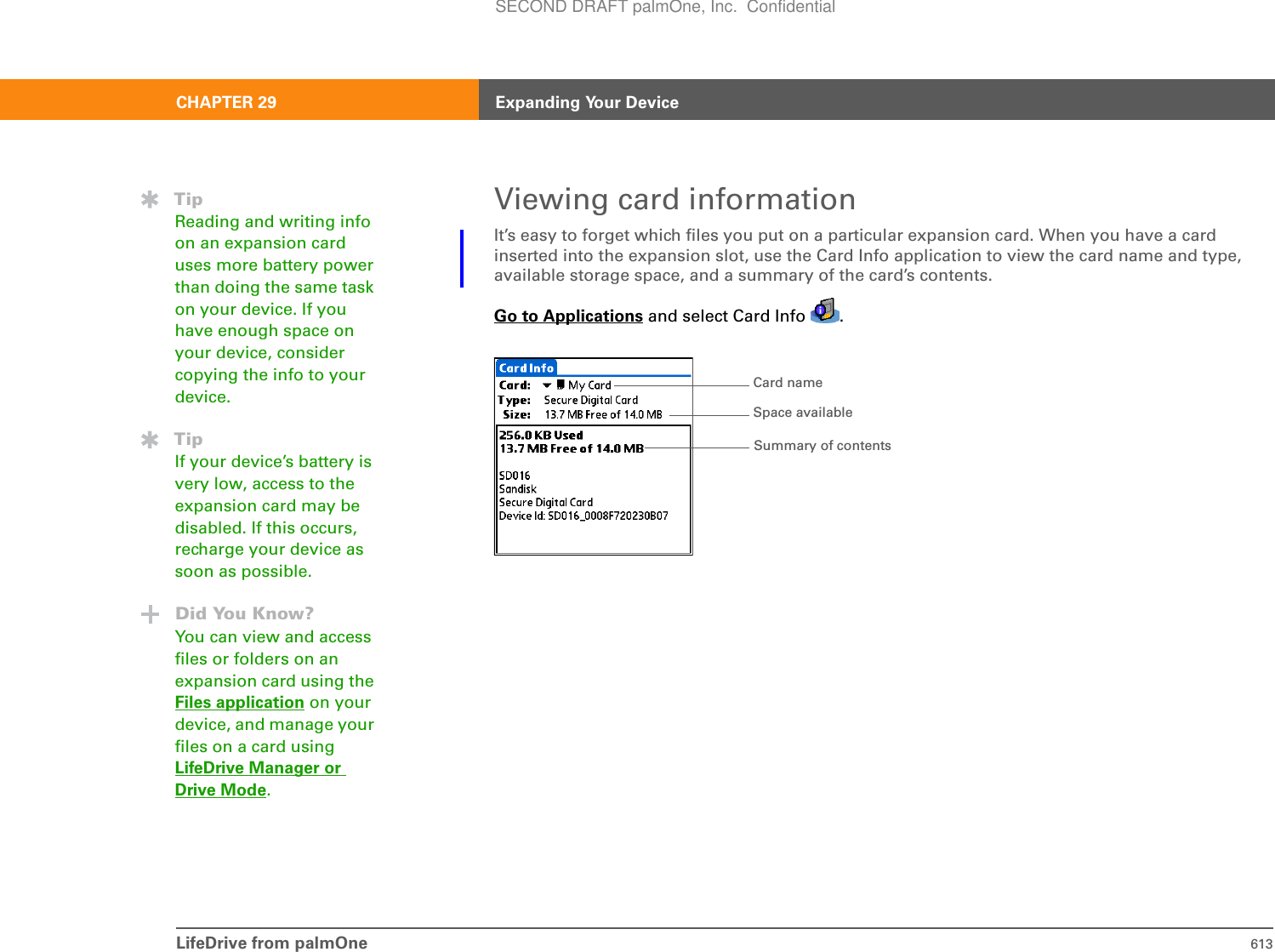 LifeDrive from palmOne 613CHAPTER 29 Expanding Your DeviceViewing card informationIt’s easy to forget which files you put on a particular expansion card. When you have a card inserted into the expansion slot, use the Card Info application to view the card name and type, available storage space, and a summary of the card’s contents.Go to Applications and select Card Info  . TipReading and writing info on an expansion card uses more battery power than doing the same task on your device. If you have enough space on your device, consider copying the info to your device.TipIf your device’s battery is very low, access to the expansion card may be disabled. If this occurs, recharge your device as soon as possible.Did You Know?You can view and access files or folders on an expansion card using the Files application on your device, and manage your files on a card using LifeDrive Manager orDrive Mode.Card nameSummary of contentsSpace availableSECOND DRAFT palmOne, Inc.  Confidential