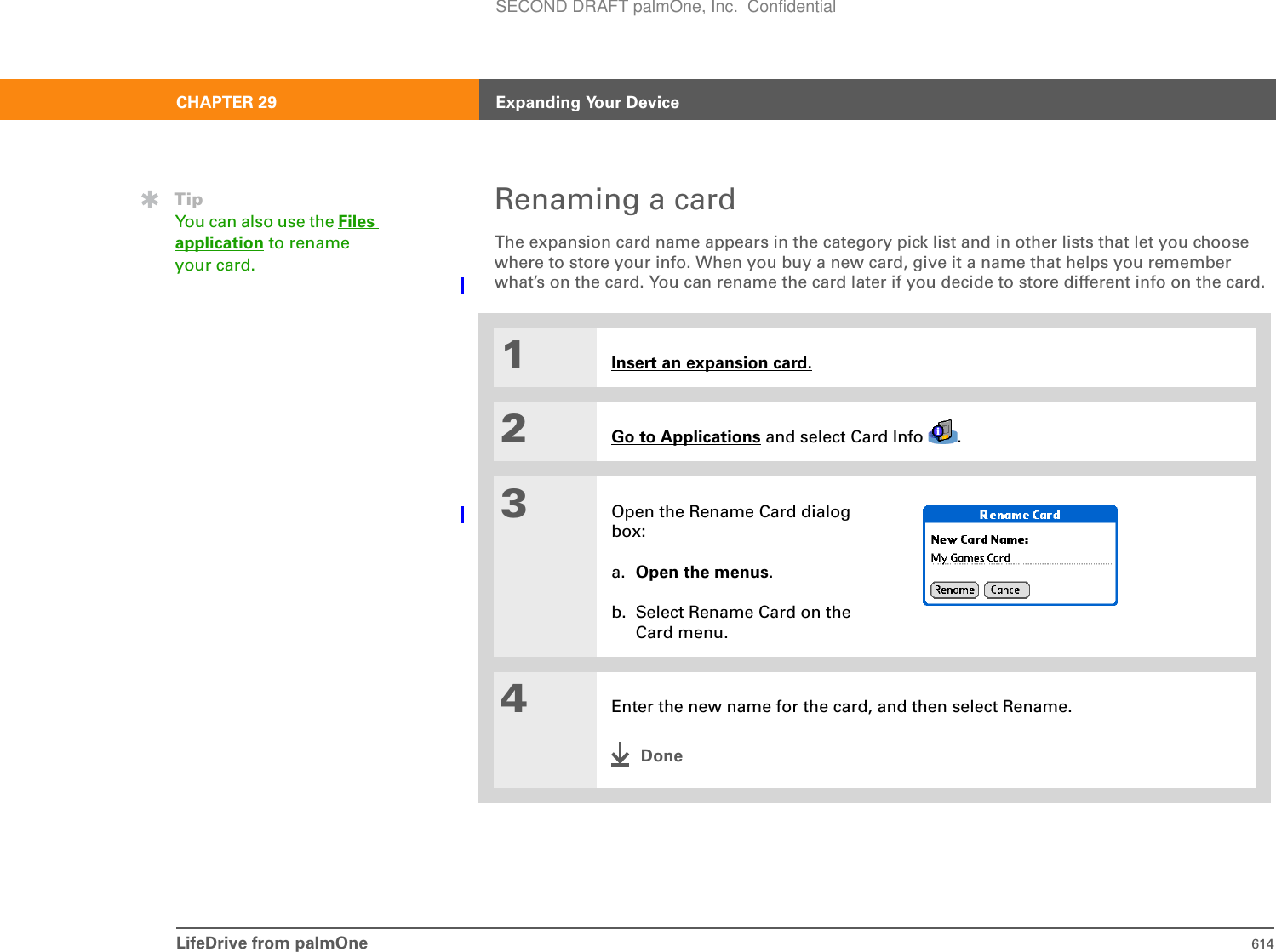 LifeDrive from palmOne 614CHAPTER 29 Expanding Your DeviceRenaming a cardThe expansion card name appears in the category pick list and in other lists that let you choose where to store your info. When you buy a new card, give it a name that helps you remember what’s on the card. You can rename the card later if you decide to store different info on the card.01Insert an expansion card.2Go to Applications and select Card Info  .3Open the Rename Card dialog box:a. Open the menus.b. Select Rename Card on the Card menu.4Enter the new name for the card, and then select Rename.DoneTipYou can also use the Files application to rename your card.SECOND DRAFT palmOne, Inc.  Confidential
