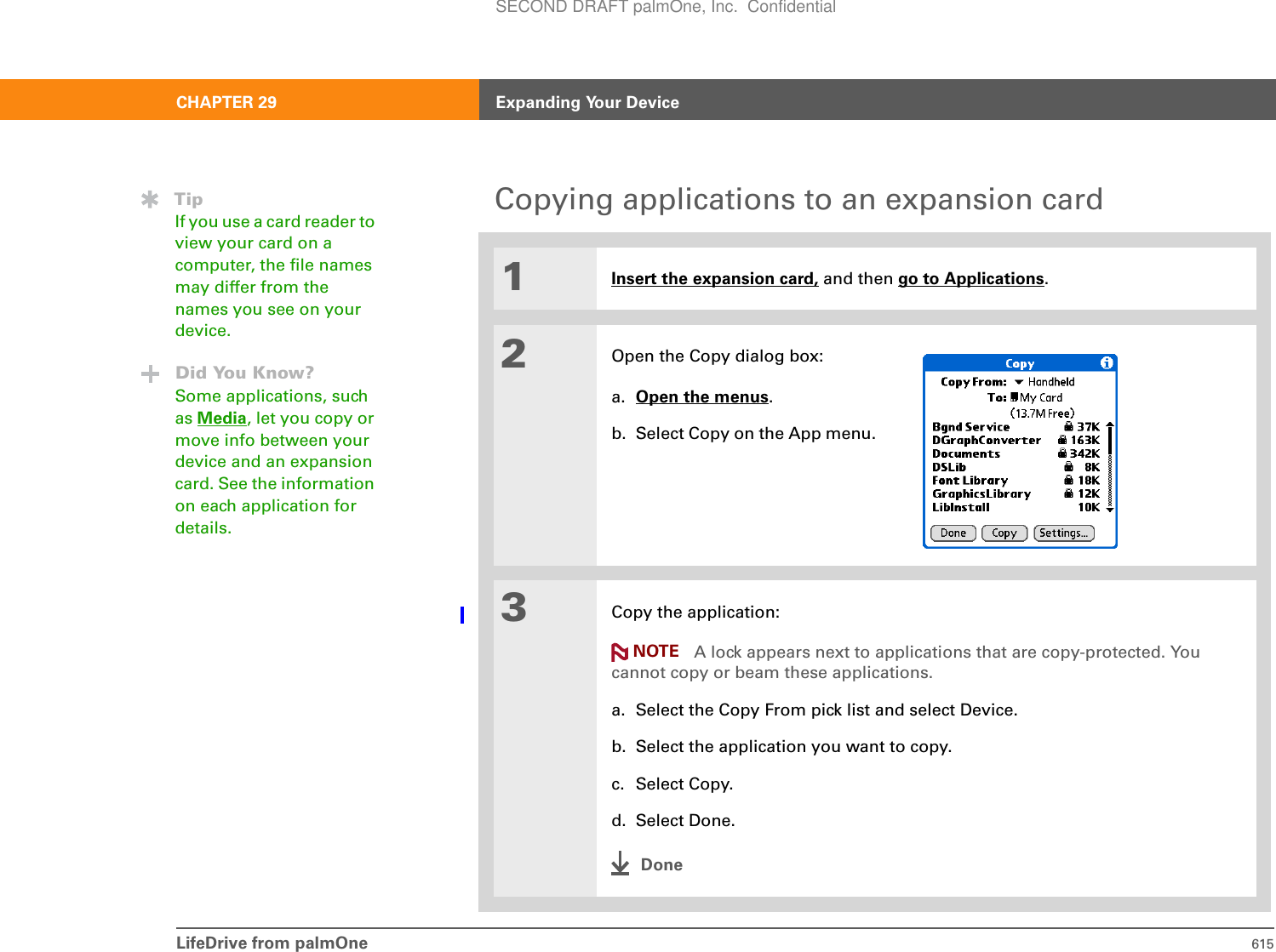 LifeDrive from palmOne 615CHAPTER 29 Expanding Your DeviceCopying applications to an expansion card01Insert the expansion card, and then go to Applications.2Open the Copy dialog box:a. Open the menus.b. Select Copy on the App menu.3Copy the application:A lock appears next to applications that are copy-protected. You cannot copy or beam these applications.a. Select the Copy From pick list and select Device.b. Select the application you want to copy.c. Select Copy.d. Select Done.DoneTipIf you use a card reader to view your card on a computer, the file names may differ from the names you see on your device.Did You Know?Some applications, such as Media, let you copy or move info between your device and an expansion card. See the information on each application for details.NOTESECOND DRAFT palmOne, Inc.  Confidential