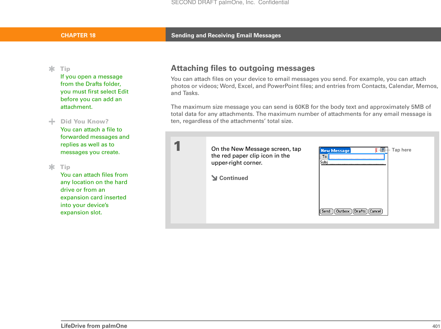 LifeDrive from palmOne 401CHAPTER 18 Sending and Receiving Email MessagesAttaching files to outgoing messagesYou can attach files on your device to email messages you send. For example, you can attach photos or videos; Word, Excel, and PowerPoint files; and entries from Contacts, Calendar, Memos, and Tasks. The maximum size message you can send is 60KB for the body text and approximately 5MB of total data for any attachments. The maximum number of attachments for any email message is ten, regardless of the attachments’ total size.01On the New Message screen, tap the red paper clip icon in the upper-right corner.ContinuedTipIf you open a message from the Drafts folder, you must first select Edit before you can add an attachment.Did You Know?You can attach a file to forwarded messages and replies as well as to messages you create.TipYou can attach files from any location on the hard drive or from an expansion card inserted into your device’s expansion slot.Tap hereSECOND DRAFT palmOne, Inc.  Confidential