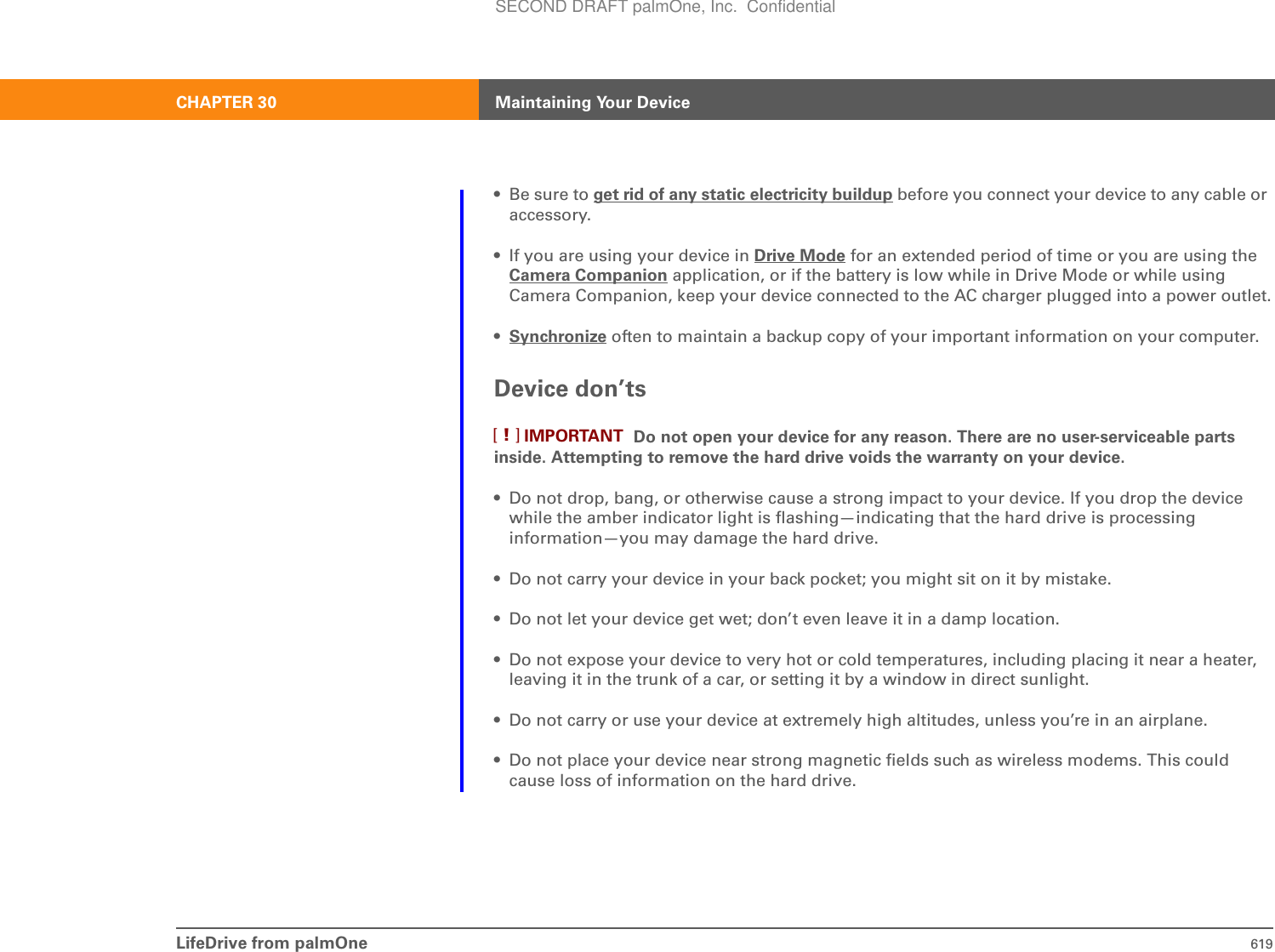 LifeDrive from palmOne 619CHAPTER 30 Maintaining Your Device• Be sure to get rid of any static electricity buildup before you connect your device to any cable or accessory.• If you are using your device in Drive Mode for an extended period of time or you are using the Camera Companion application, or if the battery is low while in Drive Mode or while using Camera Companion, keep your device connected to the AC charger plugged into a power outlet.•Synchronize often to maintain a backup copy of your important information on your computer.Device don’ts Do not open your device for any reason. There are no user-serviceable parts inside. Attempting to remove the hard drive voids the warranty on your device.• Do not drop, bang, or otherwise cause a strong impact to your device. If you drop the device while the amber indicator light is flashing—indicating that the hard drive is processing information—you may damage the hard drive.• Do not carry your device in your back pocket; you might sit on it by mistake.• Do not let your device get wet; don’t even leave it in a damp location.• Do not expose your device to very hot or cold temperatures, including placing it near a heater, leaving it in the trunk of a car, or setting it by a window in direct sunlight.• Do not carry or use your device at extremely high altitudes, unless you’re in an airplane.• Do not place your device near strong magnetic fields such as wireless modems. This could cause loss of information on the hard drive.IMPORTANT[!]SECOND DRAFT palmOne, Inc.  Confidential