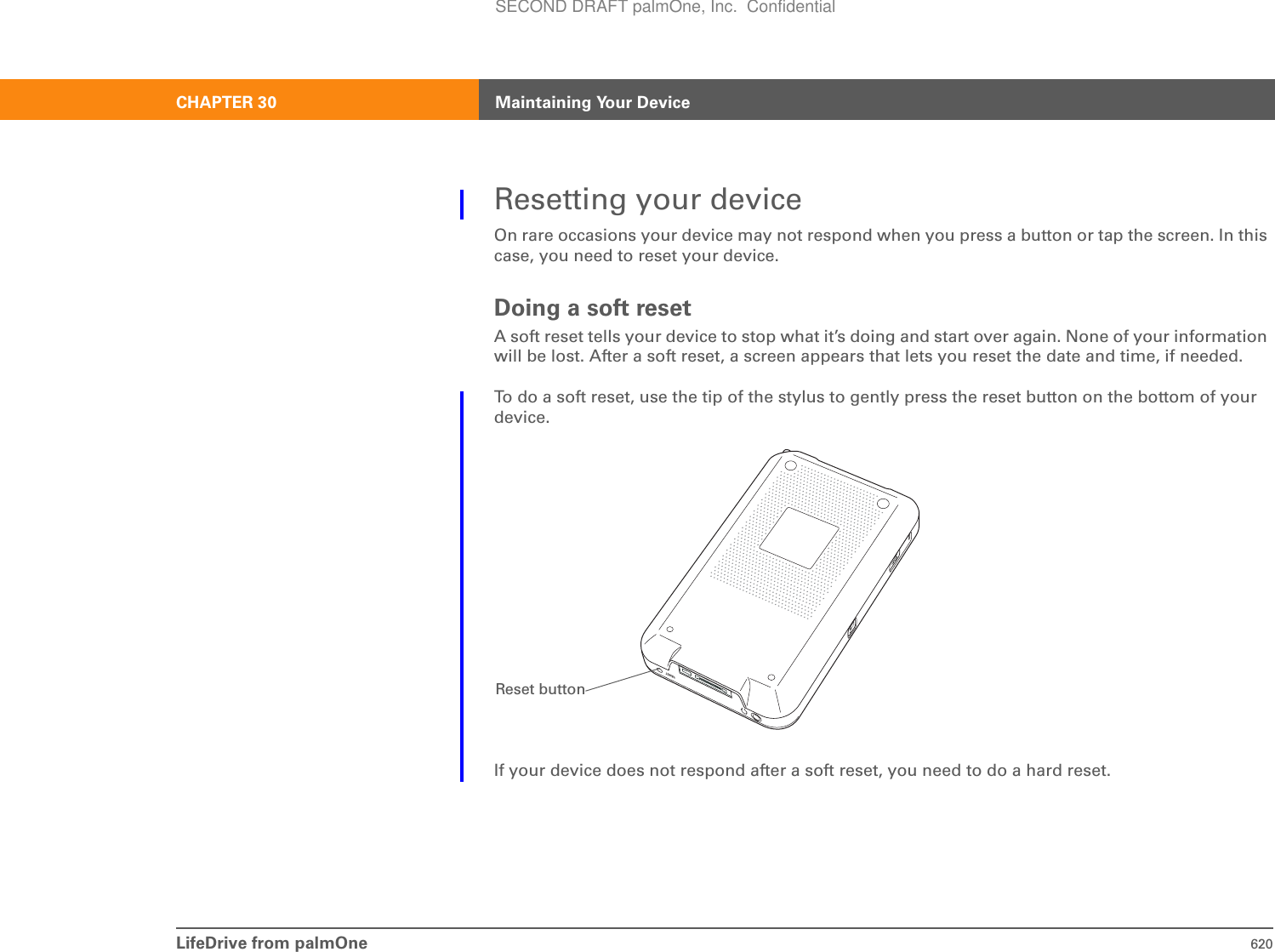 LifeDrive from palmOne 620CHAPTER 30 Maintaining Your DeviceResetting your deviceOn rare occasions your device may not respond when you press a button or tap the screen. In this case, you need to reset your device.Doing a soft resetA soft reset tells your device to stop what it’s doing and start over again. None of your information will be lost. After a soft reset, a screen appears that lets you reset the date and time, if needed.To do a soft reset, use the tip of the stylus to gently press the reset button on the bottom of your device.If your device does not respond after a soft reset, you need to do a hard reset.Reset buttonSECOND DRAFT palmOne, Inc.  Confidential