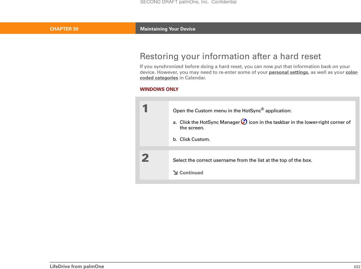 LifeDrive from palmOne 622CHAPTER 30 Maintaining Your DeviceRestoring your information after a hard resetIf you synchronized before doing a hard reset, you can now put that information back on your device. However, you may need to re-enter some of your personal settings, as well as your color-coded categories in Calendar.WINDOWS ONLY01Open the Custom menu in the HotSync® application:a. Click the HotSync Manager   icon in the taskbar in the lower-right corner of the screen.b. Click Custom.2Select the correct username from the list at the top of the box.ContinuedSECOND DRAFT palmOne, Inc.  Confidential