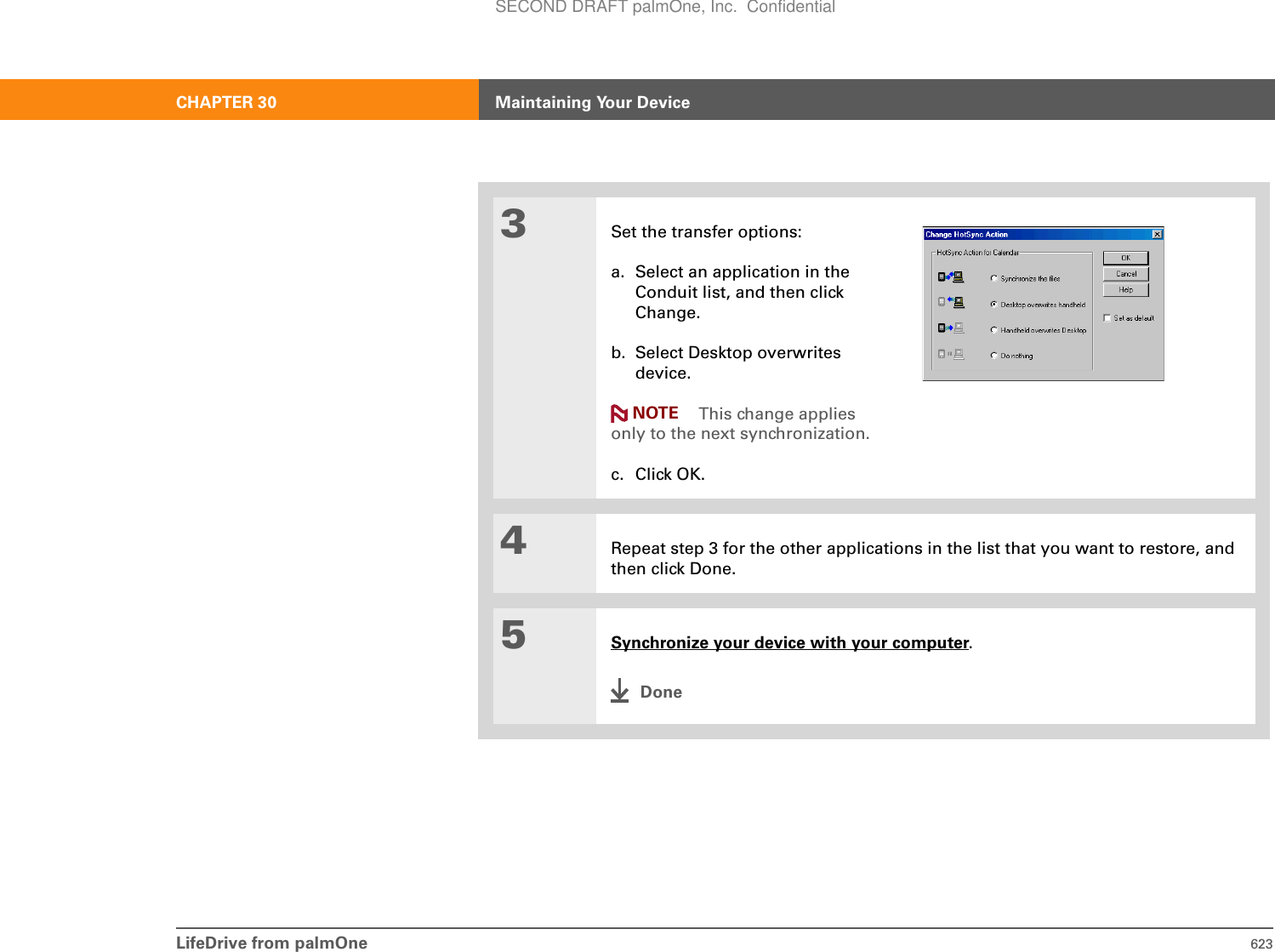 LifeDrive from palmOne 623CHAPTER 30 Maintaining Your Device3Set the transfer options:a. Select an application in the Conduit list, and then click Change.b. Select Desktop overwrites device.This change applies only to the next synchronization.c. Click OK.4Repeat step 3 for the other applications in the list that you want to restore, and then click Done.5Synchronize your device with your computer.DoneNOTESECOND DRAFT palmOne, Inc.  Confidential