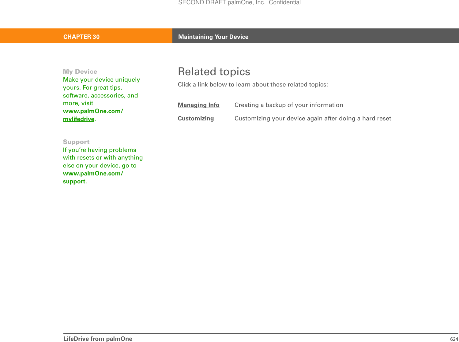 LifeDrive from palmOne 624CHAPTER 30 Maintaining Your DeviceRelated topicsClick a link below to learn about these related topics:Managing Info Creating a backup of your informationCustomizing Customizing your device again after doing a hard resetMy DeviceMake your device uniquely yours. For great tips, software, accessories, and more, visit www.palmOne.com/mylifedrive.SupportIf you’re having problems with resets or with anything else on your device, go to www.palmOne.com/support.SECOND DRAFT palmOne, Inc.  Confidential