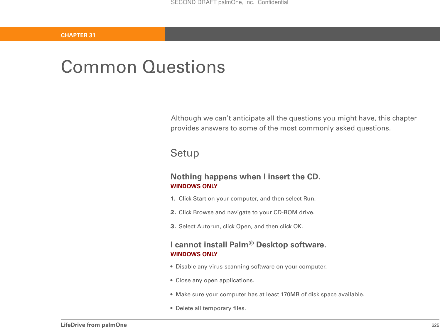 LifeDrive from palmOne 625CHAPTER 31Common QuestionsAlthough we can’t anticipate all the questions you might have, this chapter provides answers to some of the most commonly asked questions.SetupNothing happens when I insert the CD.WINDOWS ONLY1. Click Start on your computer, and then select Run.2. Click Browse and navigate to your CD-ROM drive.3. Select Autorun, click Open, and then click OK.I cannot install Palm®Desktop software.WINDOWS ONLY• Disable any virus-scanning software on your computer.• Close any open applications.• Make sure your computer has at least 170MB of disk space available.• Delete all temporary files.SECOND DRAFT palmOne, Inc.  Confidential