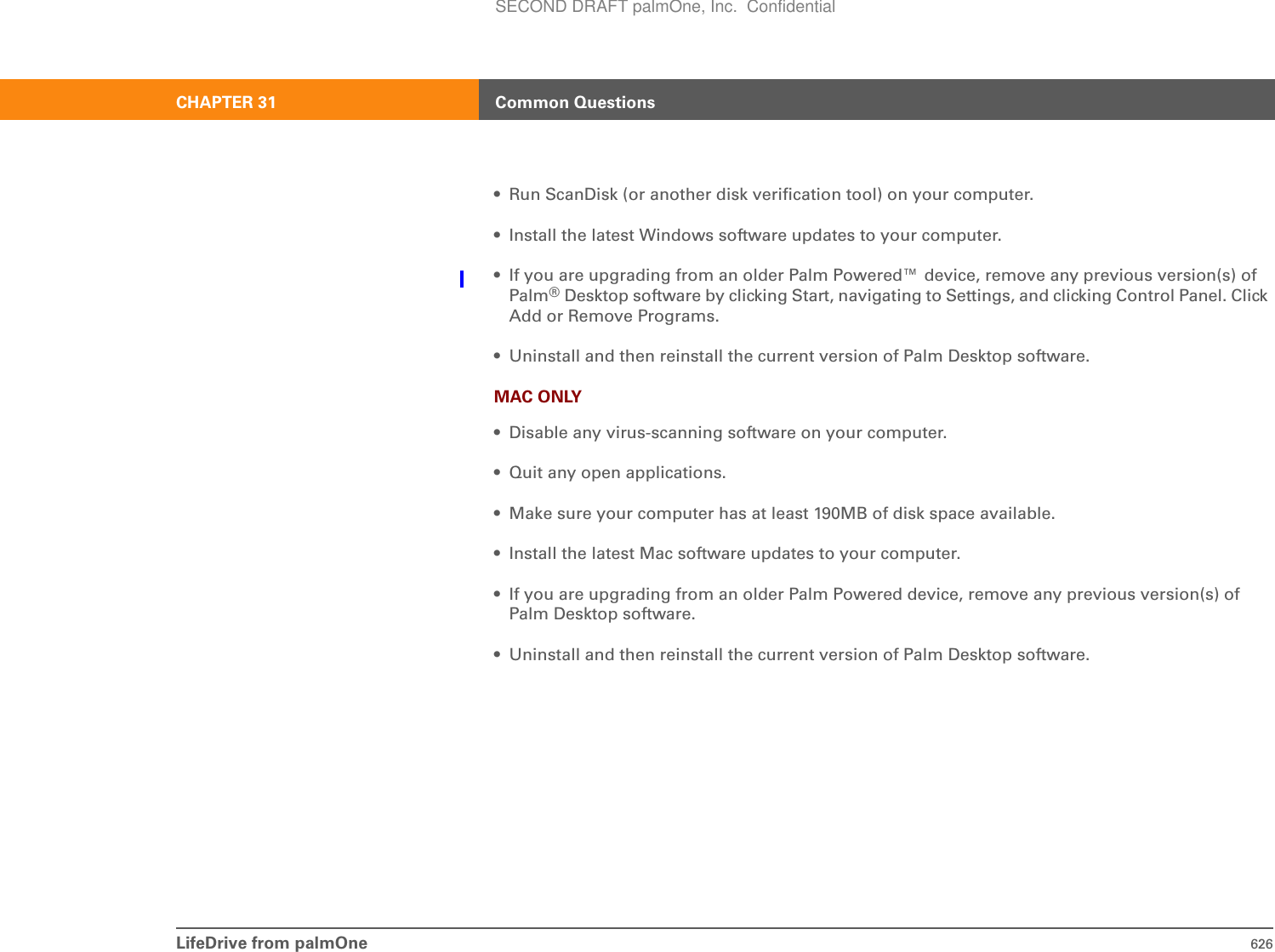 LifeDrive from palmOne 626CHAPTER 31 Common Questions• Run ScanDisk (or another disk verification tool) on your computer.• Install the latest Windows software updates to your computer.• If you are upgrading from an older Palm Powered™ device, remove any previous version(s) of Palm®Desktop software by clicking Start, navigating to Settings, and clicking Control Panel. Click Add or Remove Programs.• Uninstall and then reinstall the current version of Palm Desktop software.MAC ONLY• Disable any virus-scanning software on your computer.• Quit any open applications.• Make sure your computer has at least 190MB of disk space available.• Install the latest Mac software updates to your computer.• If you are upgrading from an older Palm Powered device, remove any previous version(s) of Palm Desktop software.• Uninstall and then reinstall the current version of Palm Desktop software.SECOND DRAFT palmOne, Inc.  Confidential