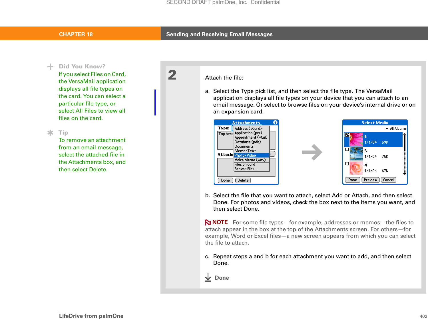 LifeDrive from palmOne 402CHAPTER 18 Sending and Receiving Email Messages02Attach the file:a. Select the Type pick list, and then select the file type. The VersaMail application displays all file types on your device that you can attach to an email message. Or select to browse files on your device’s internal drive or on an expansion card.b. Select the file that you want to attach, select Add or Attach, and then select Done. For photos and videos, check the box next to the items you want, and then select Done.For some file types—for example, addresses or memos—the files to attach appear in the box at the top of the Attachments screen. For others—for example, Word or Excel files—a new screen appears from which you can select the file to attach.c. Repeat steps a and b for each attachment you want to add, and then select Done.DoneDid You Know?If you select Files on Card, the VersaMail application displays all file types on the card. You can select a particular file type, or select All Files to view all files on the card. TipTo remove an attachment from an email message, select the attached file in the Attachments box, and then select Delete.NOTESECOND DRAFT palmOne, Inc.  Confidential