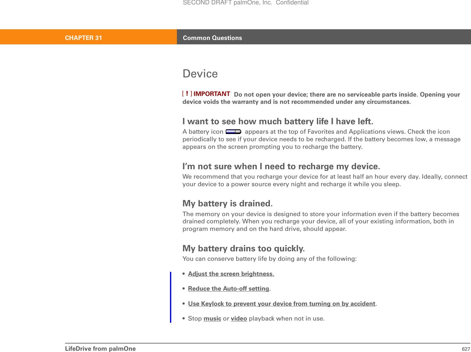 LifeDrive from palmOne 627CHAPTER 31 Common QuestionsDevice Do not open your device; there are no serviceable parts inside. Opening your device voids the warranty and is not recommended under any circumstances.I want to see how much battery life I have left.A battery icon   appears at the top of Favorites and Applications views. Check the icon periodically to see if your device needs to be recharged. If the battery becomes low, a message appears on the screen prompting you to recharge the battery.I’m not sure when I need to recharge my device.We recommend that you recharge your device for at least half an hour every day. Ideally, connect your device to a power source every night and recharge it while you sleep. My battery is drained.The memory on your device is designed to store your information even if the battery becomes drained completely. When you recharge your device, all of your existing information, both in program memory and on the hard drive, should appear.My battery drains too quickly.You can conserve battery life by doing any of the following:•Adjust the screen brightness.•Reduce the Auto-off setting.•Use Keylock to prevent your device from turning on by accident.•Stop music or video playback when not in use.IMPORTANT[!]SECOND DRAFT palmOne, Inc.  Confidential