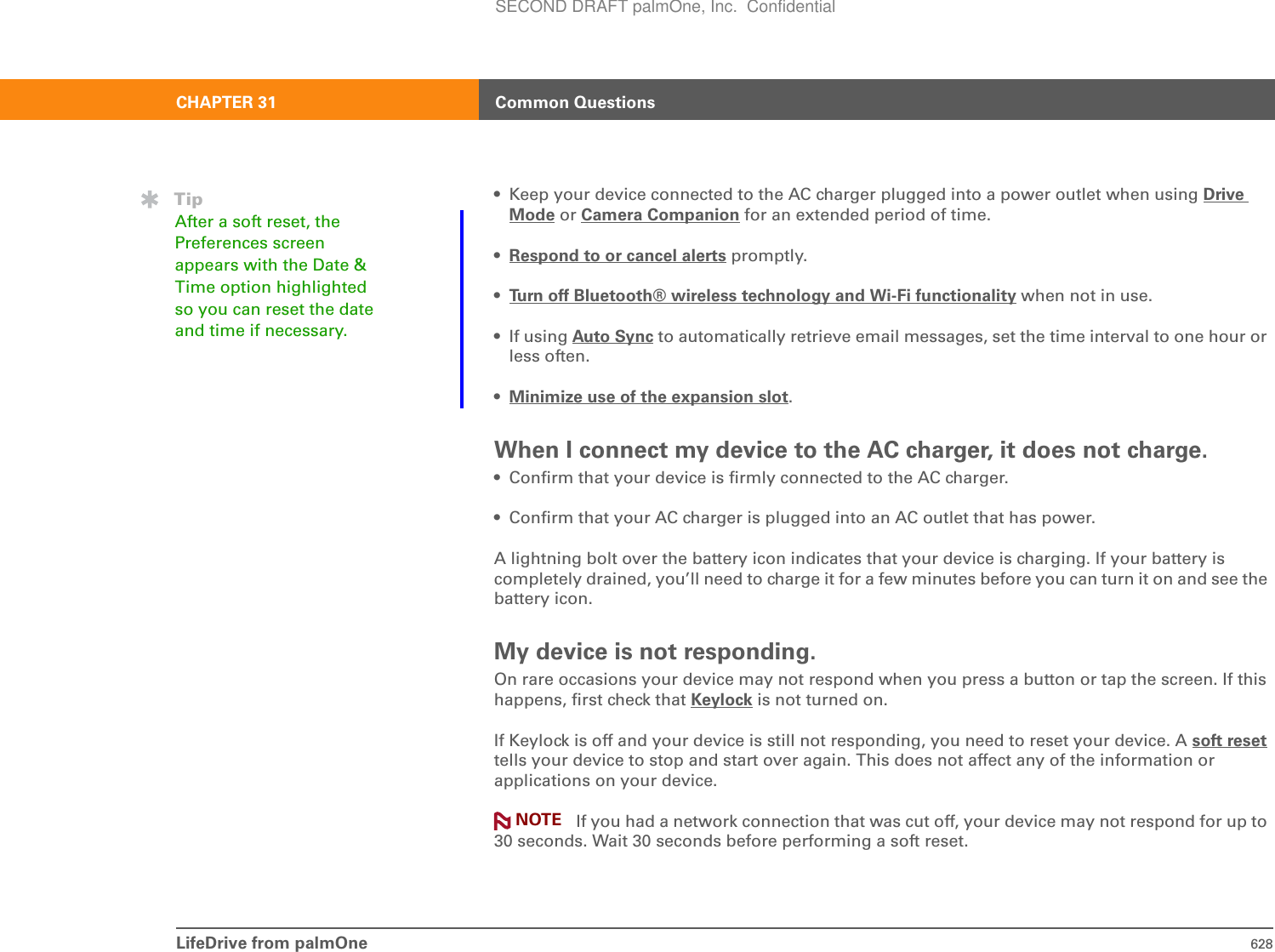 LifeDrive from palmOne 628CHAPTER 31 Common Questions• Keep your device connected to the AC charger plugged into a power outlet when using Drive Mode or Camera Companion for an extended period of time.•Respond to or cancel alerts promptly.•Turn off Bluetooth® wireless technology and Wi-Fi functionality when not in use.•If using Auto Sync to automatically retrieve email messages, set the time interval to one hour or less often.•Minimize use of the expansion slot.When I connect my device to the AC charger, it does not charge.• Confirm that your device is firmly connected to the AC charger.• Confirm that your AC charger is plugged into an AC outlet that has power.A lightning bolt over the battery icon indicates that your device is charging. If your battery is completely drained, you’ll need to charge it for a few minutes before you can turn it on and see the battery icon.My device is not responding.On rare occasions your device may not respond when you press a button or tap the screen. If this happens, first check that Keylock is not turned on.If Keylock is off and your device is still not responding, you need to reset your device. A soft resettells your device to stop and start over again. This does not affect any of the information or applications on your device.If you had a network connection that was cut off, your device may not respond for up to 30 seconds. Wait 30 seconds before performing a soft reset.TipAfter a soft reset, the Preferences screen appears with the Date &amp; Time option highlighted so you can reset the date and time if necessary.NOTESECOND DRAFT palmOne, Inc.  Confidential