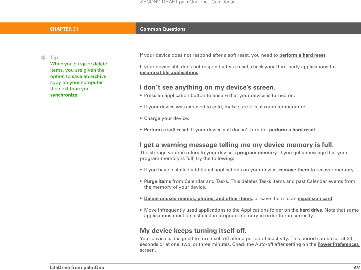 LifeDrive from palmOne 629CHAPTER 31 Common QuestionsIf your device does not respond after a soft reset, you need to perform a hard reset.If your device still does not respond after a reset, check your third-party applications for incompatible applications.I don’t see anything on my device’s screen.• Press an application button to ensure that your device is turned on.• If your device was exposed to cold, make sure it is at room temperature.• Charge your device.•Perform a soft reset. If your device still doesn’t turn on, perform a hard reset.I get a warning message telling me my device memory is full.The storage volume refers to your device’s program memory. If you get a message that your program memory is full, try the following:• If you have installed additional applications on your device, remove them to recover memory.•Purge items from Calendar and Tasks. This deletes Tasks items and past Calendar events from the memory of your device. •Delete unused memos, photos, and other items, or save them to an expansion card.• Move infrequently used applications to the Applications folder on the hard drive. Note that some applications must be installed in program memory in order to run correctly.My device keeps turning itself off.Your device is designed to turn itself off after a period of inactivity. This period can be set at 30 seconds or at one, two, or three minutes. Check the Auto-off after setting on the Power Preferences screen.TipWhen you purge or delete items, you are given the option to save an archive copy on your computer the next time you synchronize.SECOND DRAFT palmOne, Inc.  Confidential