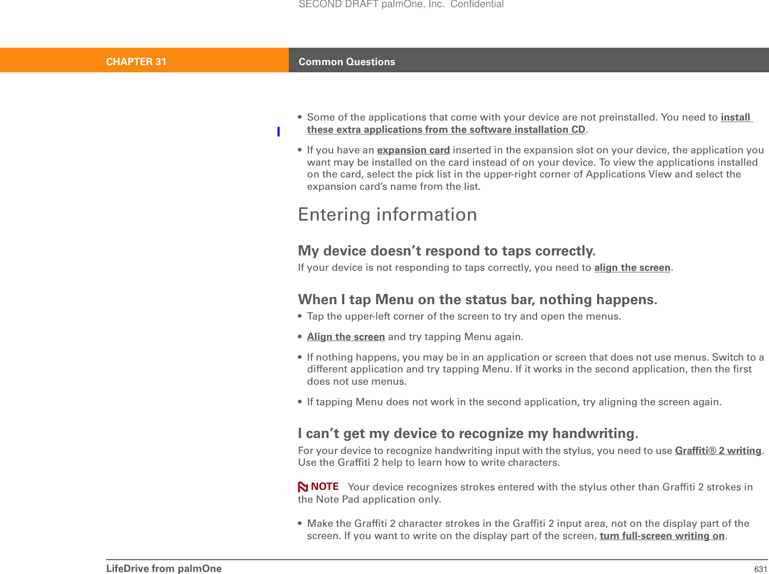 LifeDrive from palmOne 631CHAPTER 31 Common Questions• Some of the applications that come with your device are not preinstalled. You need to install these extra applications from the software installation CD.• If you have an expansion card inserted in the expansion slot on your device, the application you want may be installed on the card instead of on your device. To view the applications installed on the card, select the pick list in the upper-right corner of Applications View and select the expansion card’s name from the list.Entering informationMy device doesn’t respond to taps correctly.If your device is not responding to taps correctly, you need to align the screen.When I tap Menu on the status bar, nothing happens.• Tap the upper-left corner of the screen to try and open the menus.•Align the screen and try tapping Menu again.• If nothing happens, you may be in an application or screen that does not use menus. Switch to a different application and try tapping Menu. If it works in the second application, then the first does not use menus.• If tapping Menu does not work in the second application, try aligning the screen again.I can’t get my device to recognize my handwriting.For your device to recognize handwriting input with the stylus, you need to use Graffiti® 2 writing.Use the Graffiti 2 help to learn how to write characters.Your device recognizes strokes entered with the stylus other than Graffiti 2 strokes in the Note Pad application only.• Make the Graffiti 2 character strokes in the Graffiti 2 input area, not on the display part of the screen. If you want to write on the display part of the screen, turn full-screen writing on.NOTESECOND DRAFT palmOne, Inc.  Confidential