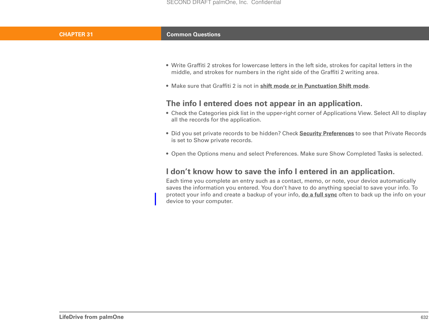 LifeDrive from palmOne 632CHAPTER 31 Common Questions• Write Graffiti 2 strokes for lowercase letters in the left side, strokes for capital letters in the middle, and strokes for numbers in the right side of the Graffiti 2 writing area. • Make sure that Graffiti 2 is not in shift mode or in Punctuation Shift mode.The info I entered does not appear in an application.• Check the Categories pick list in the upper-right corner of Applications View. Select All to display all the records for the application.• Did you set private records to be hidden? Check Security Preferences to see that Private Records is set to Show private records.• Open the Options menu and select Preferences. Make sure Show Completed Tasks is selected.I don’t know how to save the info I entered in an application.Each time you complete an entry such as a contact, memo, or note, your device automatically saves the information you entered. You don’t have to do anything special to save your info. To protect your info and create a backup of your info, do a full sync often to back up the info on your device to your computer.SECOND DRAFT palmOne, Inc.  Confidential