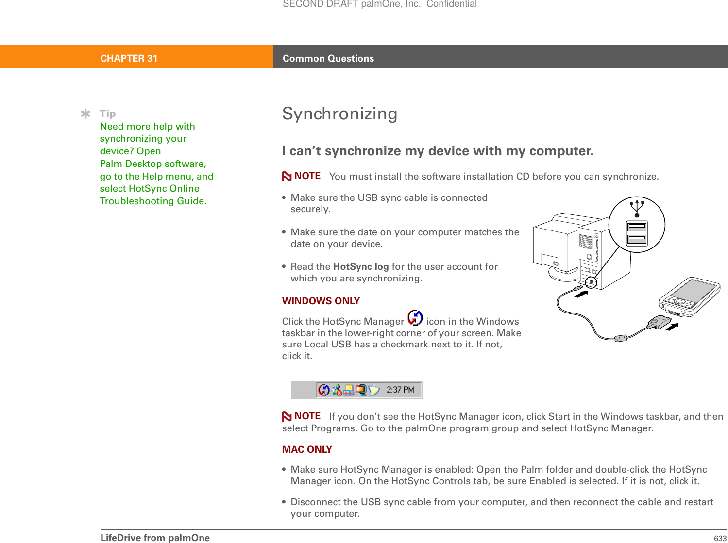 LifeDrive from palmOne 633CHAPTER 31 Common QuestionsSynchronizingI can’t synchronize my device with my computer.You must install the software installation CD before you can synchronize.• Make sure the USB sync cable is connected securely. • Make sure the date on your computer matches the date on your device. •Read the HotSync log for the user account for which you are synchronizing. WINDOWS ONLYClick the HotSync Manager   icon in the Windows taskbar in the lower-right corner of your screen. Make sure Local USB has a checkmark next to it. If not, click it. If you don’t see the HotSync Manager icon, click Start in the Windows taskbar, and then select Programs. Go to the palmOne program group and select HotSync Manager. MAC ONLY• Make sure HotSync Manager is enabled: Open the Palm folder and double-click the HotSync Manager icon. On the HotSync Controls tab, be sure Enabled is selected. If it is not, click it. • Disconnect the USB sync cable from your computer, and then reconnect the cable and restart your computer.TipNeed more help with synchronizing your device? Open Palm Desktop software, go to the Help menu, and select HotSync Online Troubleshooting Guide.NOTENOTESECOND DRAFT palmOne, Inc.  Confidential