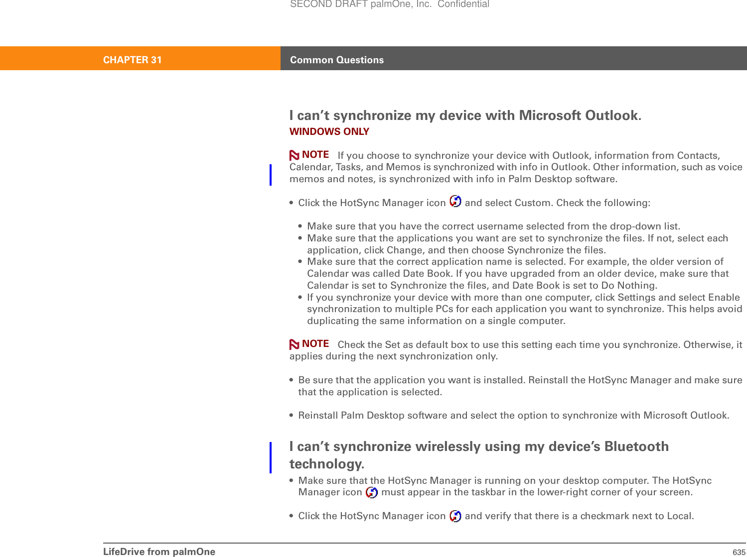 LifeDrive from palmOne 635CHAPTER 31 Common QuestionsI can’t synchronize my device with Microsoft Outlook.WINDOWS ONLY If you choose to synchronize your device with Outlook, information from Contacts, Calendar, Tasks, and Memos is synchronized with info in Outlook. Other information, such as voice memos and notes, is synchronized with info in Palm Desktop software.• Click the HotSync Manager icon   and select Custom. Check the following:• Make sure that you have the correct username selected from the drop-down list.• Make sure that the applications you want are set to synchronize the files. If not, select each application, click Change, and then choose Synchronize the files.• Make sure that the correct application name is selected. For example, the older version of Calendar was called Date Book. If you have upgraded from an older device, make sure that Calendar is set to Synchronize the files, and Date Book is set to Do Nothing.• If you synchronize your device with more than one computer, click Settings and select Enable synchronization to multiple PCs for each application you want to synchronize. This helps avoid duplicating the same information on a single computer. Check the Set as default box to use this setting each time you synchronize. Otherwise, it applies during the next synchronization only.• Be sure that the application you want is installed. Reinstall the HotSync Manager and make sure that the application is selected.• Reinstall Palm Desktop software and select the option to synchronize with Microsoft Outlook.I can’t synchronize wirelessly using my device’s Bluetooth technology.• Make sure that the HotSync Manager is running on your desktop computer. The HotSync Manager icon   must appear in the taskbar in the lower-right corner of your screen.• Click the HotSync Manager icon   and verify that there is a checkmark next to Local.NOTENOTESECOND DRAFT palmOne, Inc.  Confidential