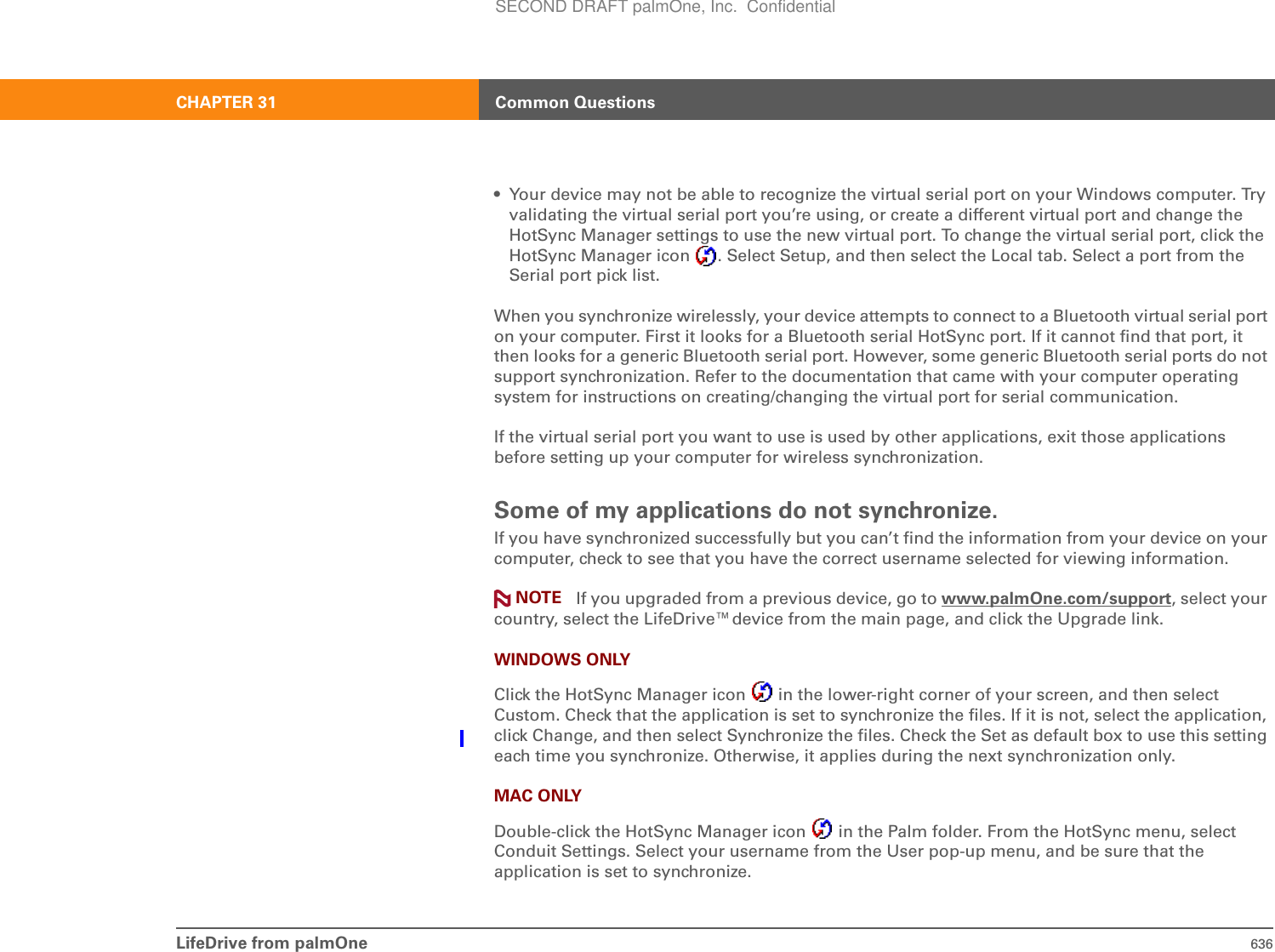 LifeDrive from palmOne 636CHAPTER 31 Common Questions• Your device may not be able to recognize the virtual serial port on your Windows computer. Try validating the virtual serial port you’re using, or create a different virtual port and change the HotSync Manager settings to use the new virtual port. To change the virtual serial port, click the HotSync Manager icon  . Select Setup, and then select the Local tab. Select a port from the Serial port pick list.When you synchronize wirelessly, your device attempts to connect to a Bluetooth virtual serial port on your computer. First it looks for a Bluetooth serial HotSync port. If it cannot find that port, it then looks for a generic Bluetooth serial port. However, some generic Bluetooth serial ports do not support synchronization. Refer to the documentation that came with your computer operating system for instructions on creating/changing the virtual port for serial communication.If the virtual serial port you want to use is used by other applications, exit those applications before setting up your computer for wireless synchronization.Some of my applications do not synchronize.If you have synchronized successfully but you can’t find the information from your device on your computer, check to see that you have the correct username selected for viewing information. If you upgraded from a previous device, go to www.palmOne.com/support, select your country, select the LifeDrive™device from the main page, and click the Upgrade link.WINDOWS ONLYClick the HotSync Manager icon   in the lower-right corner of your screen, and then select Custom. Check that the application is set to synchronize the files. If it is not, select the application, click Change, and then select Synchronize the files. Check the Set as default box to use this setting each time you synchronize. Otherwise, it applies during the next synchronization only.MAC ONLYDouble-click the HotSync Manager icon   in the Palm folder. From the HotSync menu, select Conduit Settings. Select your username from the User pop-up menu, and be sure that the application is set to synchronize. NOTESECOND DRAFT palmOne, Inc.  Confidential