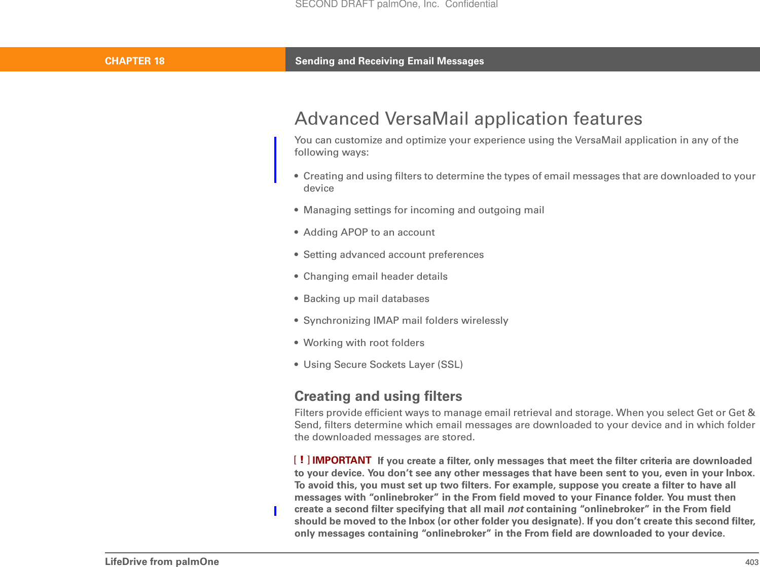 LifeDrive from palmOne 403CHAPTER 18 Sending and Receiving Email MessagesAdvanced VersaMail application featuresYou can customize and optimize your experience using the VersaMail application in any of the following ways:• Creating and using filters to determine the types of email messages that are downloaded to your device• Managing settings for incoming and outgoing mail• Adding APOP to an account• Setting advanced account preferences• Changing email header details• Backing up mail databases• Synchronizing IMAP mail folders wirelessly• Working with root folders• Using Secure Sockets Layer (SSL)Creating and using filtersFilters provide efficient ways to manage email retrieval and storage. When you select Get or Get &amp; Send, filters determine which email messages are downloaded to your device and in which folder the downloaded messages are stored.  If you create a filter, only messages that meet the filter criteria are downloaded to your device. You don’t see any other messages that have been sent to you, even in your Inbox. To avoid this, you must set up two filters. For example, suppose you create a filter to have all messages with “onlinebroker” in the From field moved to your Finance folder. You must then create a second filter specifying that all mail not containing “onlinebroker” in the From field should be moved to the Inbox (or other folder you designate). If you don’t create this second filter, only messages containing “onlinebroker” in the From field are downloaded to your device.IMPORTANT[!]SECOND DRAFT palmOne, Inc.  Confidential