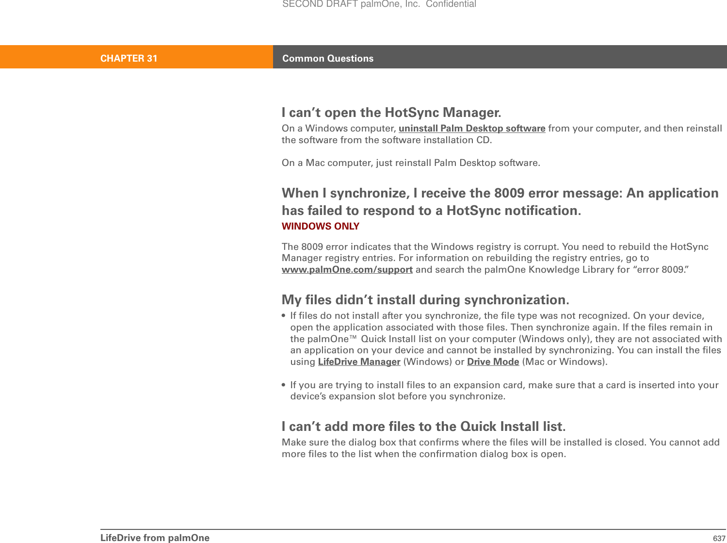 LifeDrive from palmOne 637CHAPTER 31 Common QuestionsI can’t open the HotSync Manager.On a Windows computer, uninstall Palm Desktop software from your computer, and then reinstall the software from the software installation CD.On a Mac computer, just reinstall Palm Desktop software.When I synchronize, I receive the 8009 error message: An application has failed to respond to a HotSync notification.WINDOWS ONLYThe 8009 error indicates that the Windows registry is corrupt. You need to rebuild the HotSync Manager registry entries. For information on rebuilding the registry entries, go to www.palmOne.com/support and search the palmOne Knowledge Library for “error 8009.”My files didn’t install during synchronization.• If files do not install after you synchronize, the file type was not recognized. On your device, open the application associated with those files. Then synchronize again. If the files remain in the palmOne™ Quick Install list on your computer (Windows only), they are not associated with an application on your device and cannot be installed by synchronizing. You can install the files using LifeDrive Manager (Windows) or Drive Mode (Mac or Windows).• If you are trying to install files to an expansion card, make sure that a card is inserted into your device’s expansion slot before you synchronize.I can’t add more files to the Quick Install list.Make sure the dialog box that confirms where the files will be installed is closed. You cannot add more files to the list when the confirmation dialog box is open.SECOND DRAFT palmOne, Inc.  Confidential