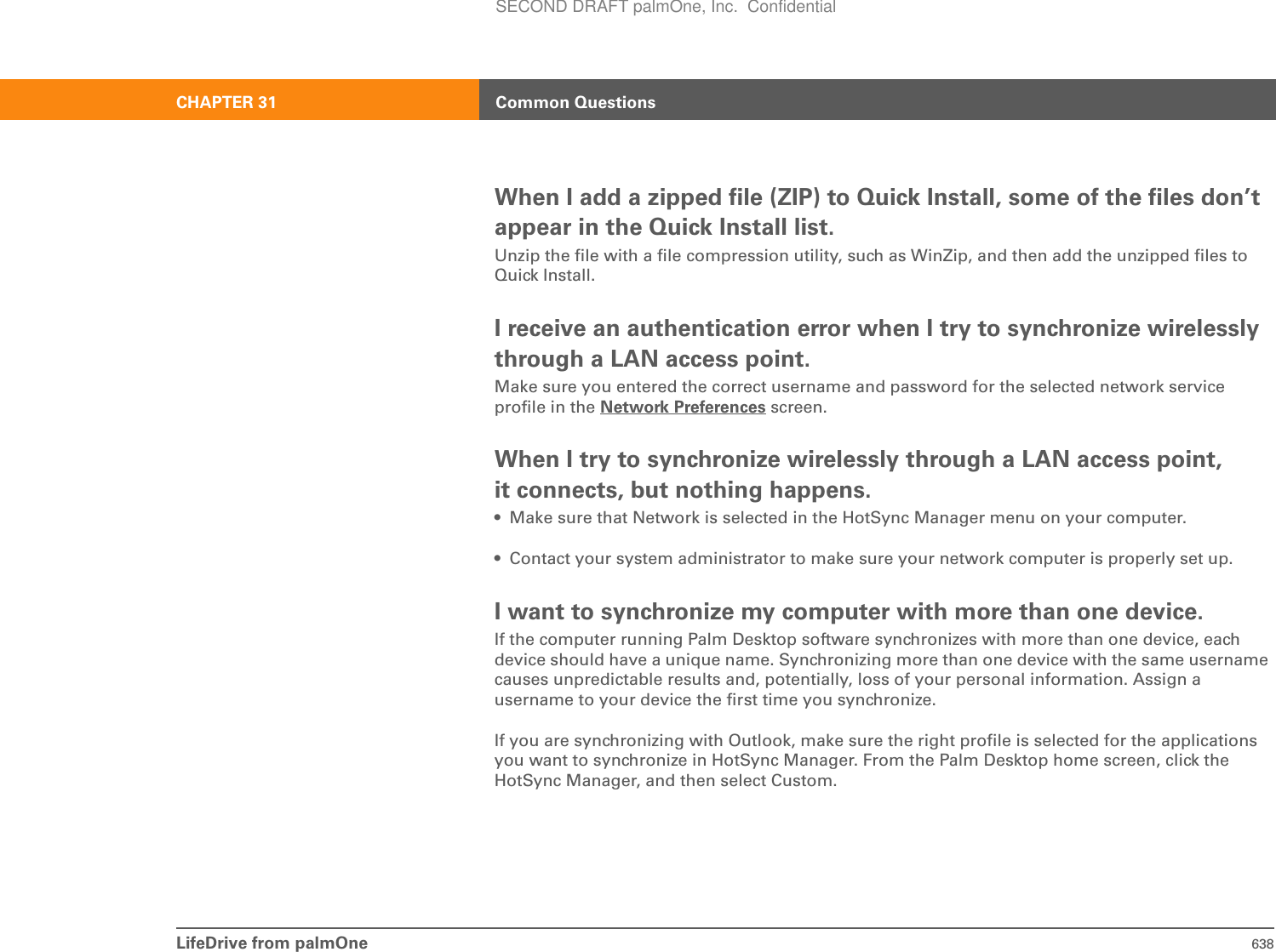 LifeDrive from palmOne 638CHAPTER 31 Common QuestionsWhen I add a zipped file (ZIP) to Quick Install, some of the files don’t appear in the Quick Install list.Unzip the file with a file compression utility, such as WinZip, and then add the unzipped files to Quick Install.I receive an authentication error when I try to synchronize wirelessly through a LAN access point.Make sure you entered the correct username and password for the selected network service profile in the Network Preferences screen.When I try to synchronize wirelessly through a LAN access point, it connects, but nothing happens.• Make sure that Network is selected in the HotSync Manager menu on your computer.• Contact your system administrator to make sure your network computer is properly set up.I want to synchronize my computer with more than one device.If the computer running Palm Desktop software synchronizes with more than one device, each device should have a unique name. Synchronizing more than one device with the same username causes unpredictable results and, potentially, loss of your personal information. Assign a username to your device the first time you synchronize.If you are synchronizing with Outlook, make sure the right profile is selected for the applications you want to synchronize in HotSync Manager. From the Palm Desktop home screen, click the HotSync Manager, and then select Custom. SECOND DRAFT palmOne, Inc.  Confidential