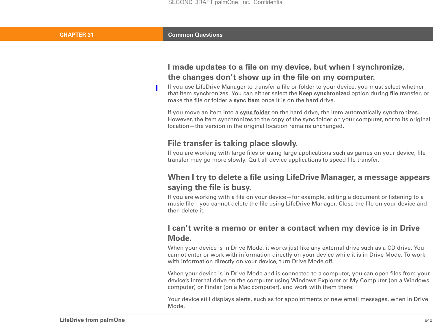 LifeDrive from palmOne 640CHAPTER 31 Common QuestionsI made updates to a file on my device, but when I synchronize, the changes don’t show up in the file on my computer.If you use LifeDrive Manager to transfer a file or folder to your device, you must select whether that item synchronizes. You can either select the Keep synchronized option during file transfer, or make the file or folder a sync item once it is on the hard drive.If you move an item into a sync folder on the hard drive, the item automatically synchronizes. However, the item synchronizes to the copy of the sync folder on your computer, not to its original location—the version in the original location remains unchanged.File transfer is taking place slowly.If you are working with large files or using large applications such as games on your device, file transfer may go more slowly. Quit all device applications to speed file transfer.When I try to delete a file using LifeDrive Manager, a message appears saying the file is busy.If you are working with a file on your device—for example, editing a document or listening to a music file—you cannot delete the file using LifeDrive Manager. Close the file on your device and then delete it.I can’t write a memo or enter a contact when my device is in Drive Mode.When your device is in Drive Mode, it works just like any external drive such as a CD drive. You cannot enter or work with information directly on your device while it is in Drive Mode. To work with information directly on your device, turn Drive Mode off.When your device is in Drive Mode and is connected to a computer, you can open files from your device’s internal drive on the computer using Windows Explorer or My Computer (on a Windows computer) or Finder (on a Mac computer), and work with them there.Your device still displays alerts, such as for appointments or new email messages, when in Drive Mode.SECOND DRAFT palmOne, Inc.  Confidential