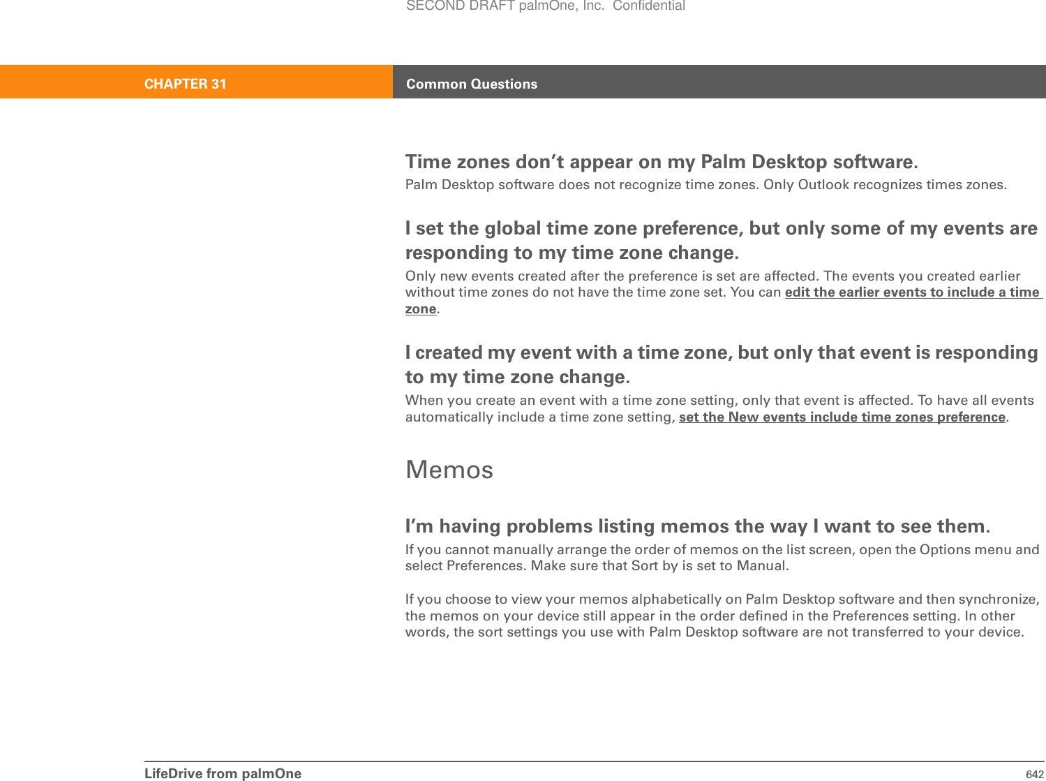 LifeDrive from palmOne 642CHAPTER 31 Common QuestionsTime zones don’t appear on my Palm Desktop software.Palm Desktop software does not recognize time zones. Only Outlook recognizes times zones.I set the global time zone preference, but only some of my events are responding to my time zone change.Only new events created after the preference is set are affected. The events you created earlier without time zones do not have the time zone set. You can edit the earlier events to include a time zone.I created my event with a time zone, but only that event is responding to my time zone change.When you create an event with a time zone setting, only that event is affected. To have all events automatically include a time zone setting, set the New events include time zones preference.MemosI’m having problems listing memos the way I want to see them.If you cannot manually arrange the order of memos on the list screen, open the Options menu and select Preferences. Make sure that Sort by is set to Manual.If you choose to view your memos alphabetically on Palm Desktop software and then synchronize, the memos on your device still appear in the order defined in the Preferences setting. In other words, the sort settings you use with Palm Desktop software are not transferred to your device.SECOND DRAFT palmOne, Inc.  Confidential