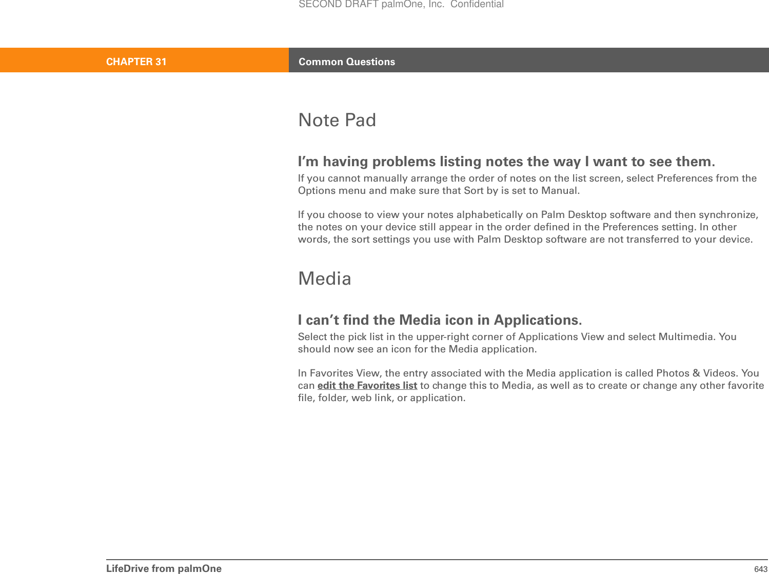 LifeDrive from palmOne 643CHAPTER 31 Common QuestionsNote PadI’m having problems listing notes the way I want to see them.If you cannot manually arrange the order of notes on the list screen, select Preferences from the Options menu and make sure that Sort by is set to Manual.If you choose to view your notes alphabetically on Palm Desktop software and then synchronize, the notes on your device still appear in the order defined in the Preferences setting. In other words, the sort settings you use with Palm Desktop software are not transferred to your device.MediaI can’t find the Media icon in Applications.Select the pick list in the upper-right corner of Applications View and select Multimedia. You should now see an icon for the Media application.In Favorites View, the entry associated with the Media application is called Photos &amp; Videos. You can edit the Favorites list to change this to Media, as well as to create or change any other favorite file, folder, web link, or application.SECOND DRAFT palmOne, Inc.  Confidential