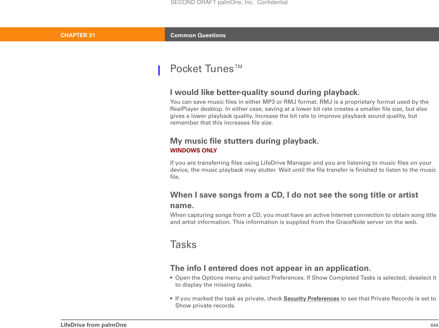 LifeDrive from palmOne 644CHAPTER 31 Common QuestionsPocket Tunes™I would like better-quality sound during playback.You can save music files in either MP3 or RMJ format. RMJ is a proprietary format used by the RealPlayer desktop. In either case, saving at a lower bit rate creates a smaller file size, but also gives a lower playback quality. Increase the bit rate to improve playback sound quality, but remember that this increases file size.My music file stutters during playback.WINDOWS ONLYIf you are transferring files using LifeDrive Manager and you are listening to music files on your device, the music playback may stutter. Wait until the file transfer is finished to listen to the music file.When I save songs from a CD, I do not see the song title or artist name.When capturing songs from a CD, you must have an active Internet connection to obtain song title and artist information. This information is supplied from the GraceNote server on the web.TasksThe info I entered does not appear in an application.• Open the Options menu and select Preferences. If Show Completed Tasks is selected, deselect it to display the missing tasks.• If you marked the task as private, check Security Preferences to see that Private Records is set to Show private records.SECOND DRAFT palmOne, Inc.  Confidential