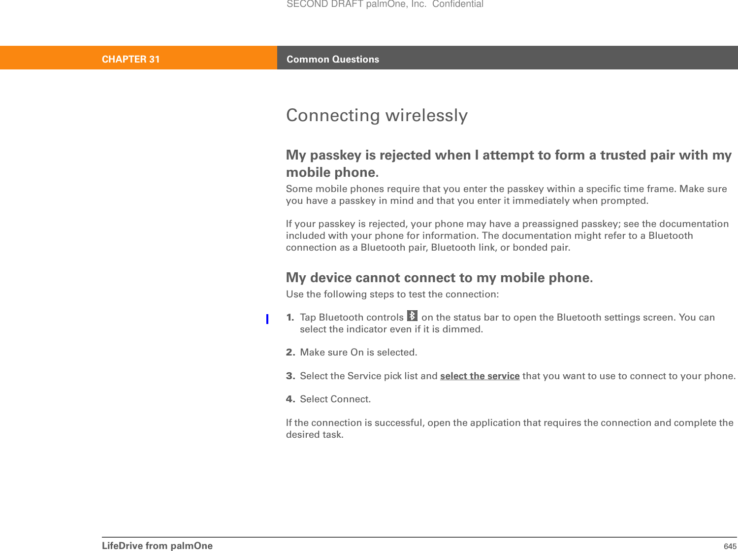 LifeDrive from palmOne 645CHAPTER 31 Common QuestionsConnecting wirelesslyMy passkey is rejected when I attempt to form a trusted pair with my mobile phone.Some mobile phones require that you enter the passkey within a specific time frame. Make sure you have a passkey in mind and that you enter it immediately when prompted.If your passkey is rejected, your phone may have a preassigned passkey; see the documentation included with your phone for information. The documentation might refer to a Bluetooth connection as a Bluetooth pair, Bluetooth link, or bonded pair.My device cannot connect to my mobile phone.Use the following steps to test the connection:1. Tap Bluetooth controls   on the status bar to open the Bluetooth settings screen. You can select the indicator even if it is dimmed.2. Make sure On is selected.3. Select the Service pick list and select the service that you want to use to connect to your phone.4. Select Connect.If the connection is successful, open the application that requires the connection and complete the desired task.SECOND DRAFT palmOne, Inc.  Confidential