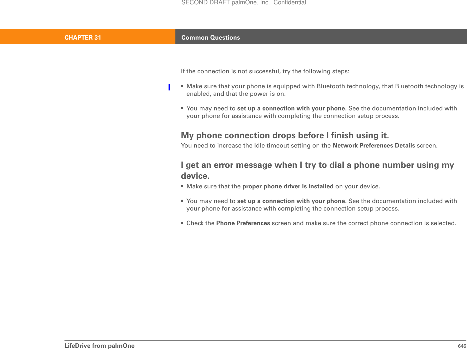 LifeDrive from palmOne 646CHAPTER 31 Common QuestionsIf the connection is not successful, try the following steps:• Make sure that your phone is equipped with Bluetooth technology, that Bluetooth technology is enabled, and that the power is on.• You may need to set up a connection with your phone. See the documentation included with your phone for assistance with completing the connection setup process.My phone connection drops before I finish using it.You need to increase the Idle timeout setting on the Network Preferences Details screen. I get an error message when I try to dial a phone number using my device.• Make sure that the proper phone driver is installed on your device. • You may need to set up a connection with your phone. See the documentation included with your phone for assistance with completing the connection setup process.•Check the Phone Preferences screen and make sure the correct phone connection is selected. SECOND DRAFT palmOne, Inc.  Confidential