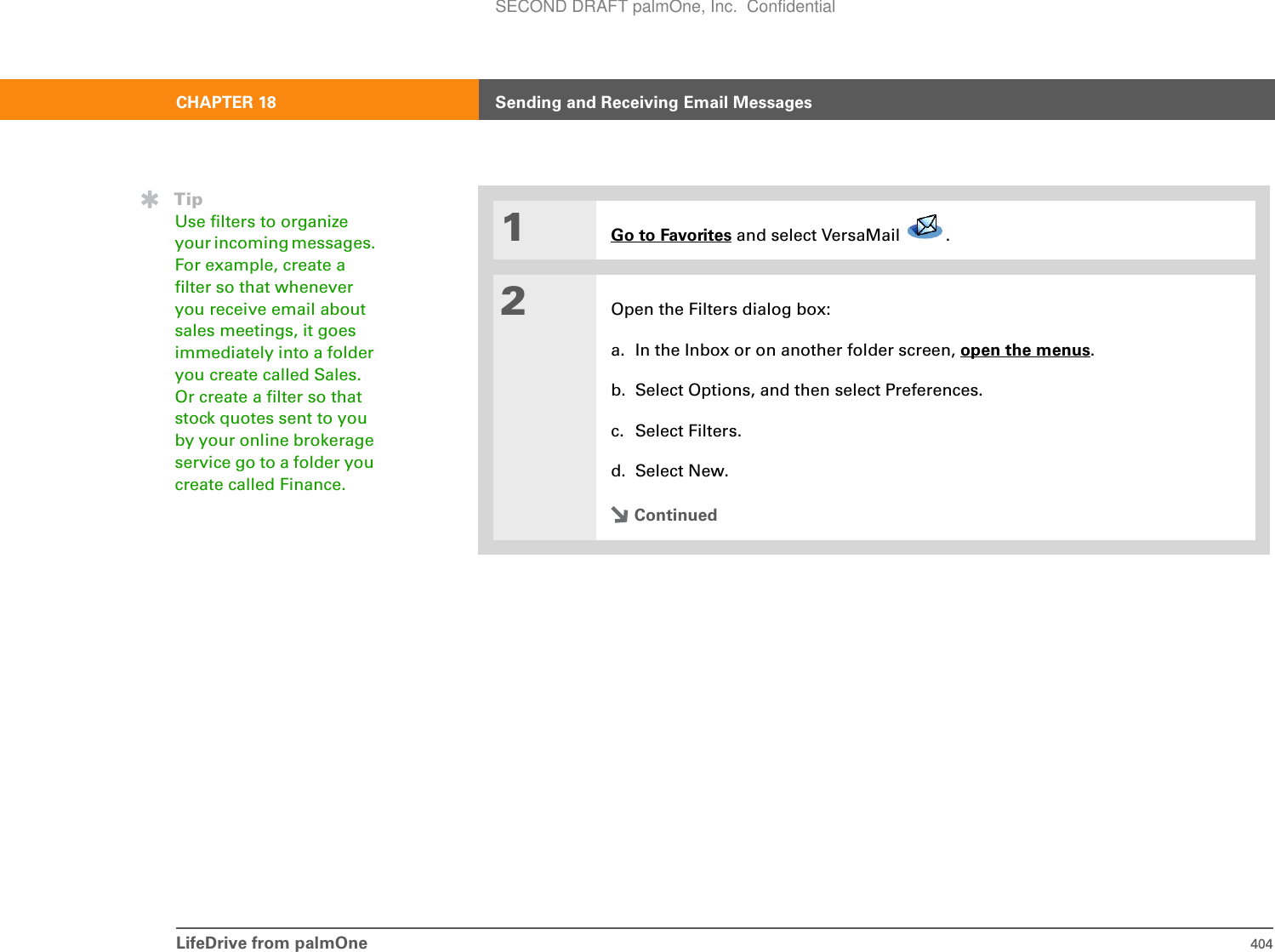 LifeDrive from palmOne 404CHAPTER 18 Sending and Receiving Email Messages01Go to Favorites and select VersaMail  . 2Open the Filters dialog box:a. In the Inbox or on another folder screen, open the menus.b. Select Options, and then select Preferences.c. Select Filters.d. Select New.ContinuedTipUse filters to organize your incoming messages. For example, create a filter so that whenever you receive email about sales meetings, it goes immediately into a folder you create called Sales. Or create a filter so that stock quotes sent to you by your online brokerage service go to a folder you create called Finance.SECOND DRAFT palmOne, Inc.  Confidential