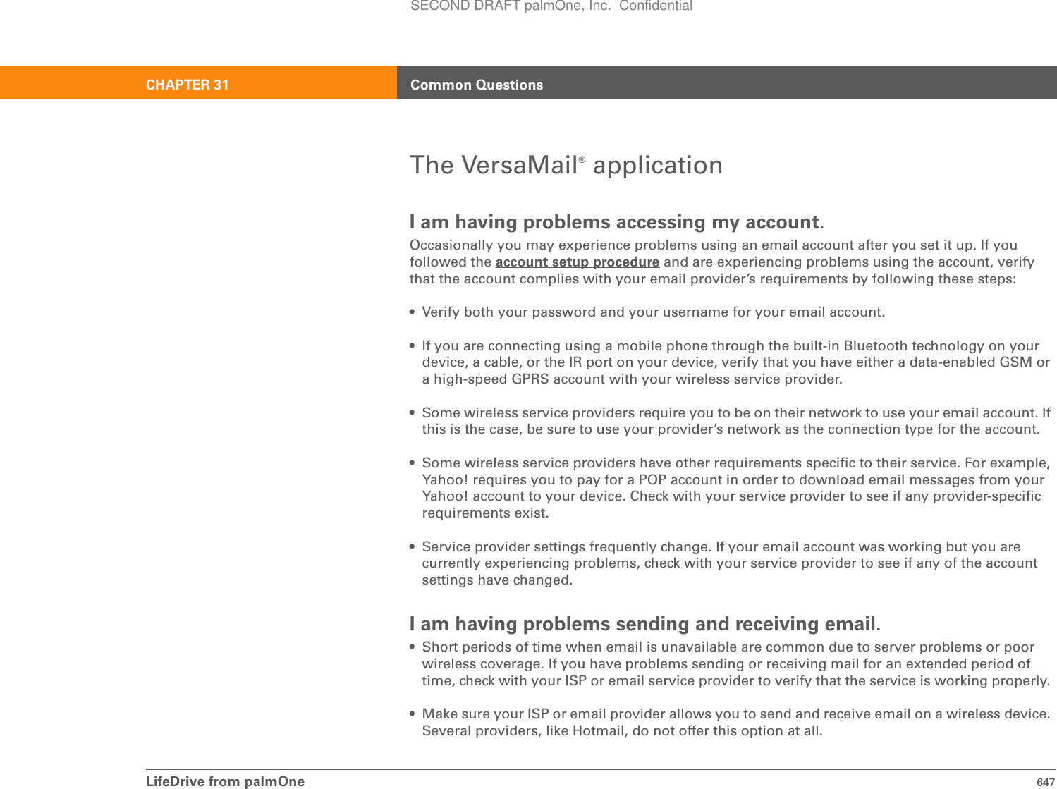 LifeDrive from palmOne 647CHAPTER 31 Common QuestionsThe VersaMail® applicationI am having problems accessing my account.Occasionally you may experience problems using an email account after you set it up. If you followed the account setup procedure and are experiencing problems using the account, verify that the account complies with your email provider’s requirements by following these steps:• Verify both your password and your username for your email account.• If you are connecting using a mobile phone through the built-in Bluetooth technology on your device, a cable, or the IR port on your device, verify that you have either a data-enabled GSM or a high-speed GPRS account with your wireless service provider. • Some wireless service providers require you to be on their network to use your email account. If this is the case, be sure to use your provider’s network as the connection type for the account.• Some wireless service providers have other requirements specific to their service. For example, Yahoo! requires you to pay for a POP account in order to download email messages from your Yahoo! account to your device. Check with your service provider to see if any provider-specific requirements exist.• Service provider settings frequently change. If your email account was working but you are currently experiencing problems, check with your service provider to see if any of the account settings have changed.I am having problems sending and receiving email.• Short periods of time when email is unavailable are common due to server problems or poor wireless coverage. If you have problems sending or receiving mail for an extended period of time, check with your ISP or email service provider to verify that the service is working properly. • Make sure your ISP or email provider allows you to send and receive email on a wireless device. Several providers, like Hotmail, do not offer this option at all. SECOND DRAFT palmOne, Inc.  Confidential