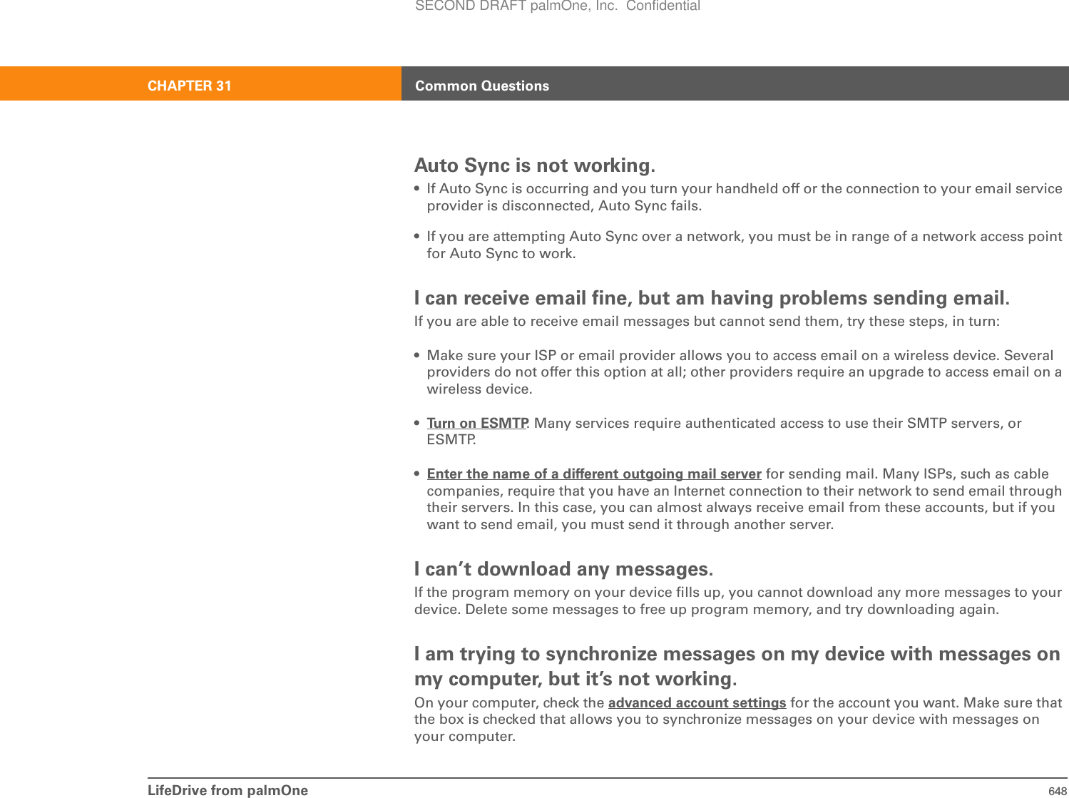 LifeDrive from palmOne 648CHAPTER 31 Common QuestionsAuto Sync is not working.• If Auto Sync is occurring and you turn your handheld off or the connection to your email service provider is disconnected, Auto Sync fails.• If you are attempting Auto Sync over a network, you must be in range of a network access point for Auto Sync to work.I can receive email fine, but am having problems sending email.If you are able to receive email messages but cannot send them, try these steps, in turn:• Make sure your ISP or email provider allows you to access email on a wireless device. Several providers do not offer this option at all; other providers require an upgrade to access email on a wireless device.•Turn on ESMTP. Many services require authenticated access to use their SMTP servers, or ESMTP. •Enter the name of a different outgoing mail server for sending mail. Many ISPs, such as cable companies, require that you have an Internet connection to their network to send email through their servers. In this case, you can almost always receive email from these accounts, but if you want to send email, you must send it through another server.I can’t download any messages.If the program memory on your device fills up, you cannot download any more messages to your device. Delete some messages to free up program memory, and try downloading again.I am trying to synchronize messages on my device with messages on my computer, but it’s not working.On your computer, check the advanced account settings for the account you want. Make sure that the box is checked that allows you to synchronize messages on your device with messages on your computer.SECOND DRAFT palmOne, Inc.  Confidential