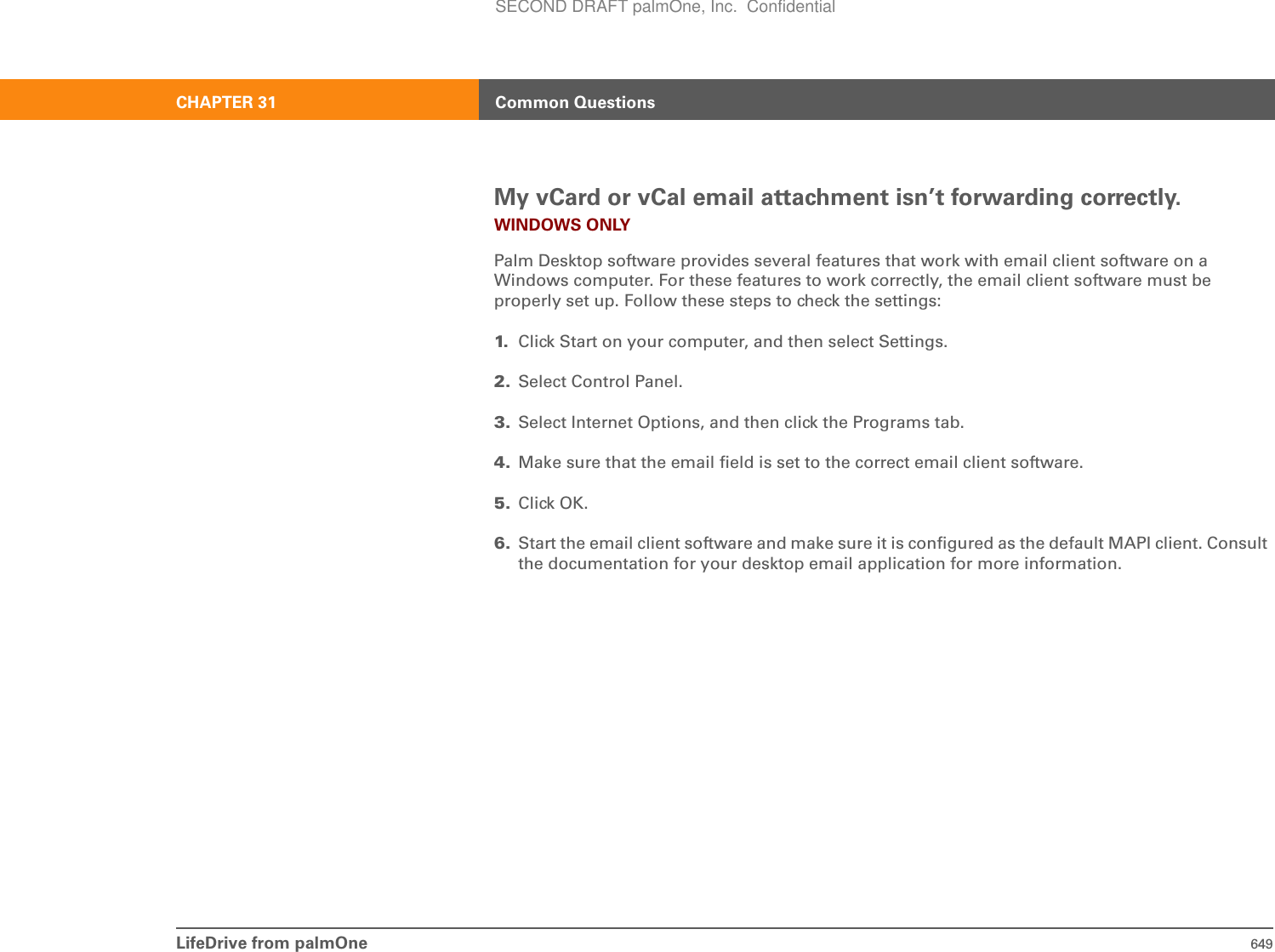 LifeDrive from palmOne 649CHAPTER 31 Common QuestionsMy vCard or vCal email attachment isn’t forwarding correctly.WINDOWS ONLYPalm Desktop software provides several features that work with email client software on a Windows computer. For these features to work correctly, the email client software must be properly set up. Follow these steps to check the settings:1. Click Start on your computer, and then select Settings.2. Select Control Panel.3. Select Internet Options, and then click the Programs tab.4. Make sure that the email field is set to the correct email client software. 5. Click OK.6. Start the email client software and make sure it is configured as the default MAPI client. Consult the documentation for your desktop email application for more information.SECOND DRAFT palmOne, Inc.  Confidential