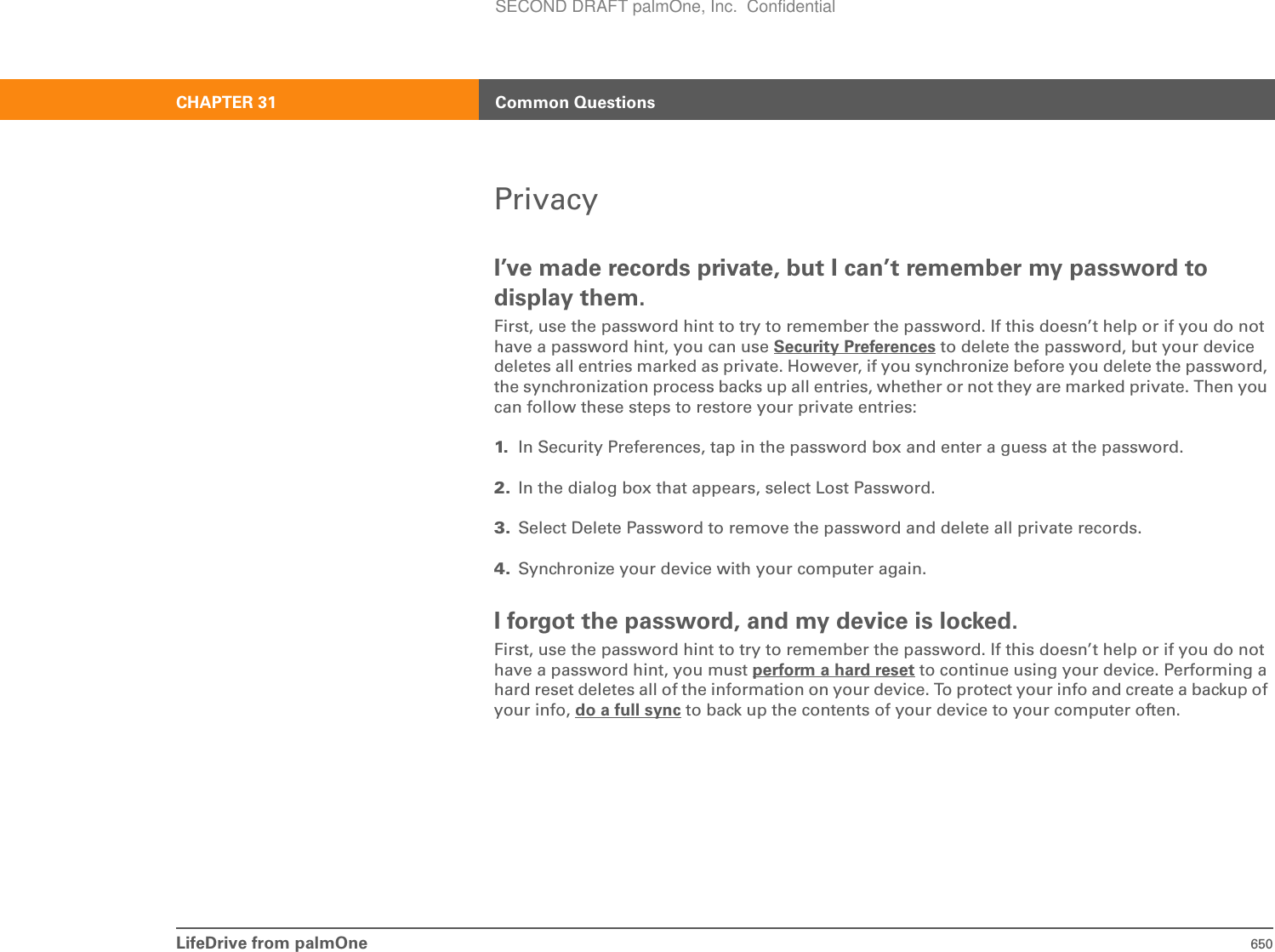 LifeDrive from palmOne 650CHAPTER 31 Common QuestionsPrivacyI’ve made records private, but I can’t remember my password to display them.First, use the password hint to try to remember the password. If this doesn’t help or if you do not have a password hint, you can use Security Preferences to delete the password, but your device deletes all entries marked as private. However, if you synchronize before you delete the password, the synchronization process backs up all entries, whether or not they are marked private. Then you can follow these steps to restore your private entries:1. In Security Preferences, tap in the password box and enter a guess at the password.2. In the dialog box that appears, select Lost Password.3. Select Delete Password to remove the password and delete all private records.4. Synchronize your device with your computer again.I forgot the password, and my device is locked.First, use the password hint to try to remember the password. If this doesn’t help or if you do not have a password hint, you must perform a hard reset to continue using your device. Performing a hard reset deletes all of the information on your device. To protect your info and create a backup of your info, do a full sync to back up the contents of your device to your computer often.SECOND DRAFT palmOne, Inc.  Confidential