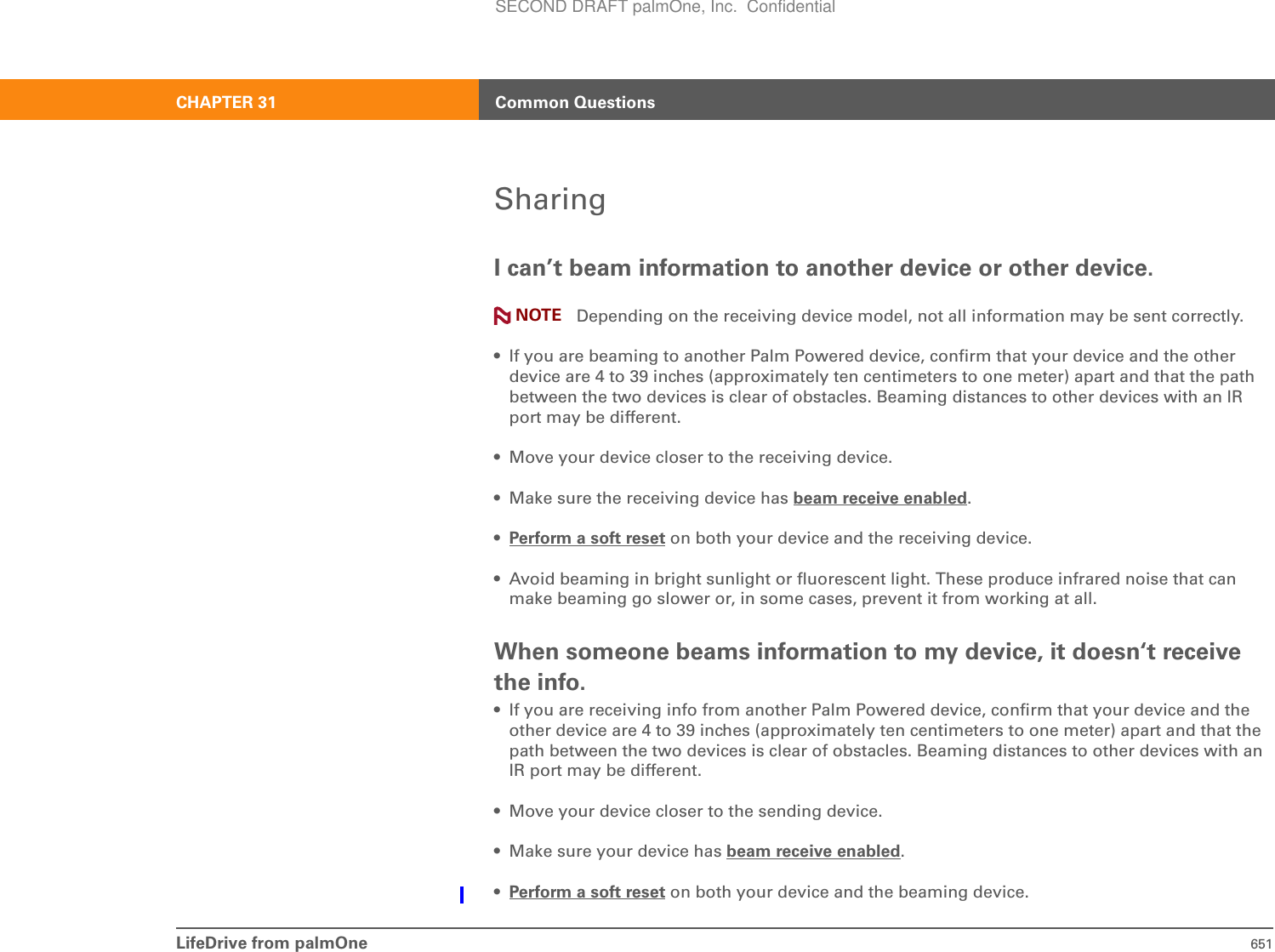 LifeDrive from palmOne 651CHAPTER 31 Common QuestionsSharingI can’t beam information to another device or other device.Depending on the receiving device model, not all information may be sent correctly.• If you are beaming to another Palm Powered device, confirm that your device and the other device are 4 to 39 inches (approximately ten centimeters to one meter) apart and that the path between the two devices is clear of obstacles. Beaming distances to other devices with an IR port may be different.• Move your device closer to the receiving device.• Make sure the receiving device has beam receive enabled.•Perform a soft reset on both your device and the receiving device.• Avoid beaming in bright sunlight or fluorescent light. These produce infrared noise that can make beaming go slower or, in some cases, prevent it from working at all.When someone beams information to my device, it doesn‘t receive the info.• If you are receiving info from another Palm Powered device, confirm that your device and the other device are 4 to 39 inches (approximately ten centimeters to one meter) apart and that the path between the two devices is clear of obstacles. Beaming distances to other devices with an IR port may be different.• Move your device closer to the sending device.• Make sure your device has beam receive enabled.•Perform a soft reset on both your device and the beaming device.NOTESECOND DRAFT palmOne, Inc.  Confidential