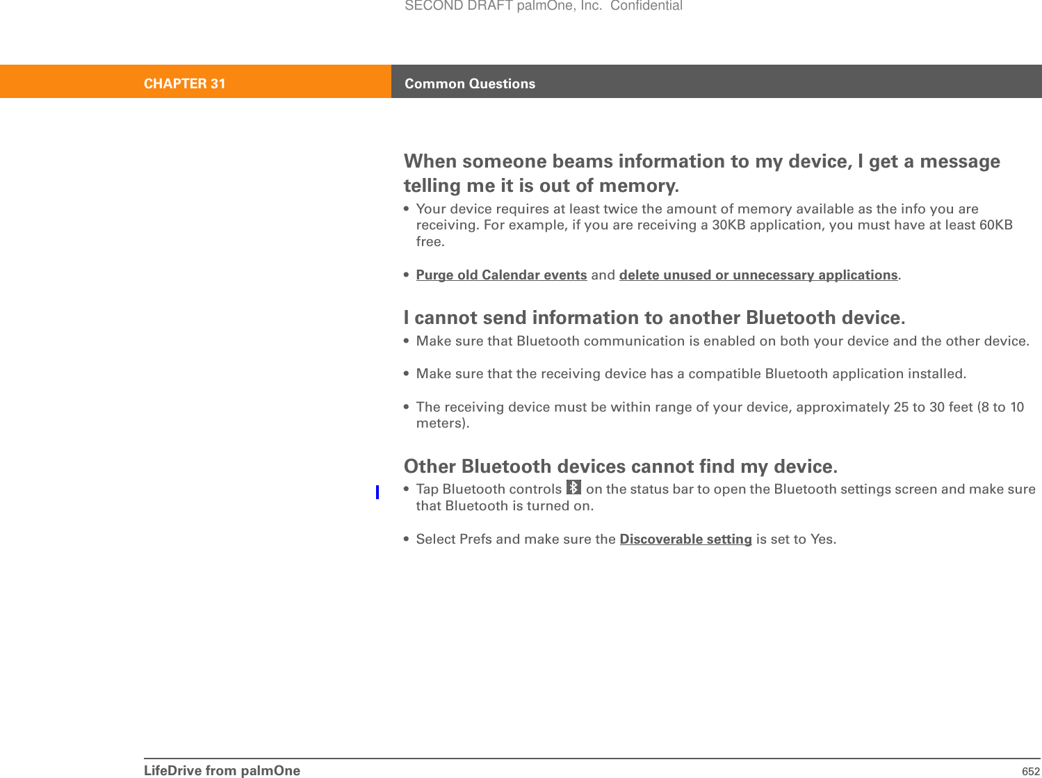 LifeDrive from palmOne 652CHAPTER 31 Common QuestionsWhen someone beams information to my device, I get a message telling me it is out of memory.• Your device requires at least twice the amount of memory available as the info you are receiving. For example, if you are receiving a 30KB application, you must have at least 60KB free.•Purge old Calendar events and delete unused or unnecessary applications.I cannot send information to another Bluetooth device.• Make sure that Bluetooth communication is enabled on both your device and the other device.• Make sure that the receiving device has a compatible Bluetooth application installed.• The receiving device must be within range of your device, approximately 25 to 30 feet (8 to 10 meters).Other Bluetooth devices cannot find my device.• Tap Bluetooth controls   on the status bar to open the Bluetooth settings screen and make sure that Bluetooth is turned on. • Select Prefs and make sure the Discoverable setting is set to Yes. SECOND DRAFT palmOne, Inc.  Confidential