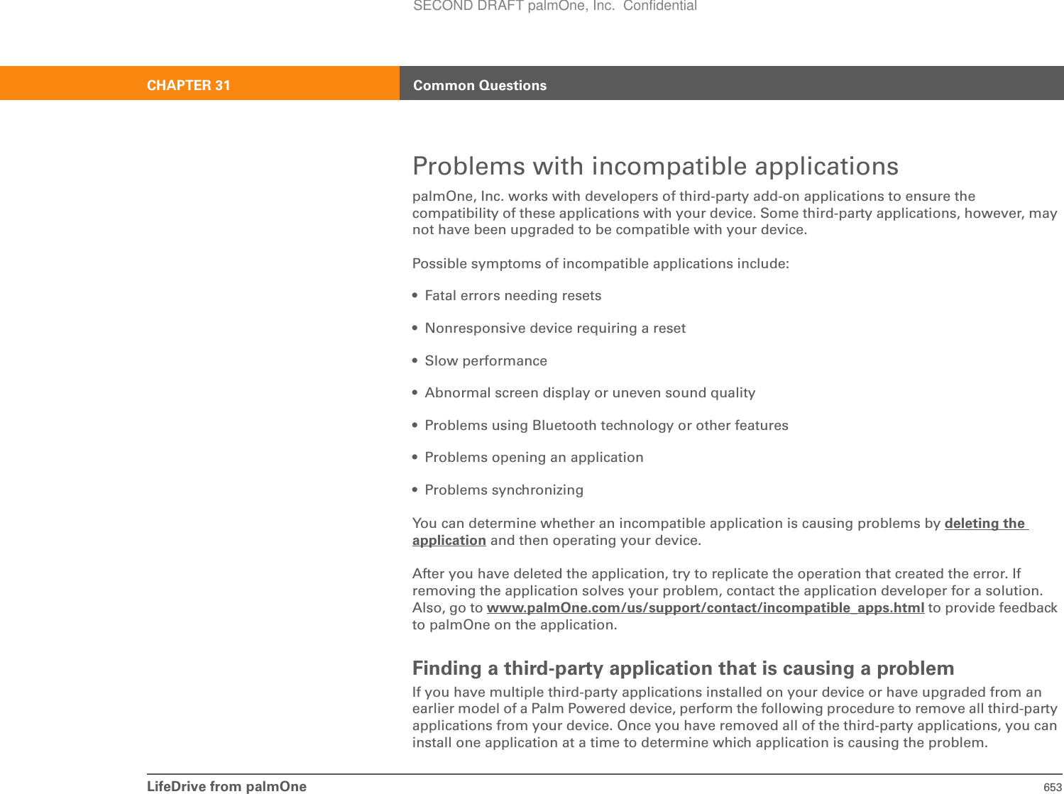 LifeDrive from palmOne 653CHAPTER 31 Common QuestionsProblems with incompatible applicationspalmOne, Inc. works with developers of third-party add-on applications to ensure the compatibility of these applications with your device. Some third-party applications, however, may not have been upgraded to be compatible with your device. Possible symptoms of incompatible applications include: • Fatal errors needing resets• Nonresponsive device requiring a reset• Slow performance• Abnormal screen display or uneven sound quality• Problems using Bluetooth technology or other features• Problems opening an application• Problems synchronizingYou can determine whether an incompatible application is causing problems by deleting the application and then operating your device. After you have deleted the application, try to replicate the operation that created the error. If removing the application solves your problem, contact the application developer for a solution. Also, go to www.palmOne.com/us/support/contact/incompatible_apps.html to provide feedback to palmOne on the application.Finding a third-party application that is causing a problemIf you have multiple third-party applications installed on your device or have upgraded from an earlier model of a Palm Powered device, perform the following procedure to remove all third-party applications from your device. Once you have removed all of the third-party applications, you can install one application at a time to determine which application is causing the problem.SECOND DRAFT palmOne, Inc.  Confidential