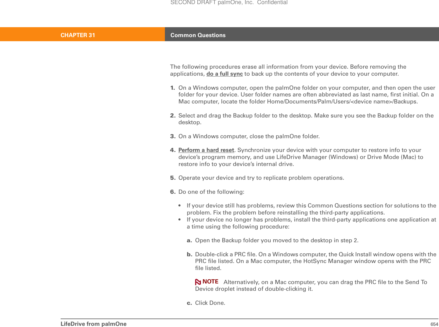 LifeDrive from palmOne 654CHAPTER 31 Common QuestionsThe following procedures erase all information from your device. Before removing the applications, do a full sync to back up the contents of your device to your computer.1. On a Windows computer, open the palmOne folder on your computer, and then open the user folder for your device. User folder names are often abbreviated as last name, first initial. On a Mac computer, locate the folder Home/Documents/Palm/Users/&lt;device name&gt;/Backups.2. Select and drag the Backup folder to the desktop. Make sure you see the Backup folder on the desktop.3. On a Windows computer, close the palmOne folder. 4. Perform a hard reset. Synchronize your device with your computer to restore info to your device’s program memory, and use LifeDrive Manager (Windows) or Drive Mode (Mac) to restore info to your device’s internal drive.5. Operate your device and try to replicate problem operations.6. Do one of the following:• If your device still has problems, review this Common Questions section for solutions to the problem. Fix the problem before reinstalling the third-party applications.• If your device no longer has problems, install the third-party applications one application at a time using the following procedure:a. Open the Backup folder you moved to the desktop in step 2. b. Double-click a PRC file. On a Windows computer, the Quick Install window opens with the PRC file listed. On a Mac computer, the HotSync Manager window opens with the PRC file listed.Alternatively, on a Mac computer, you can drag the PRC file to the Send To Device droplet instead of double-clicking it.c. Click Done.NOTESECOND DRAFT palmOne, Inc.  Confidential