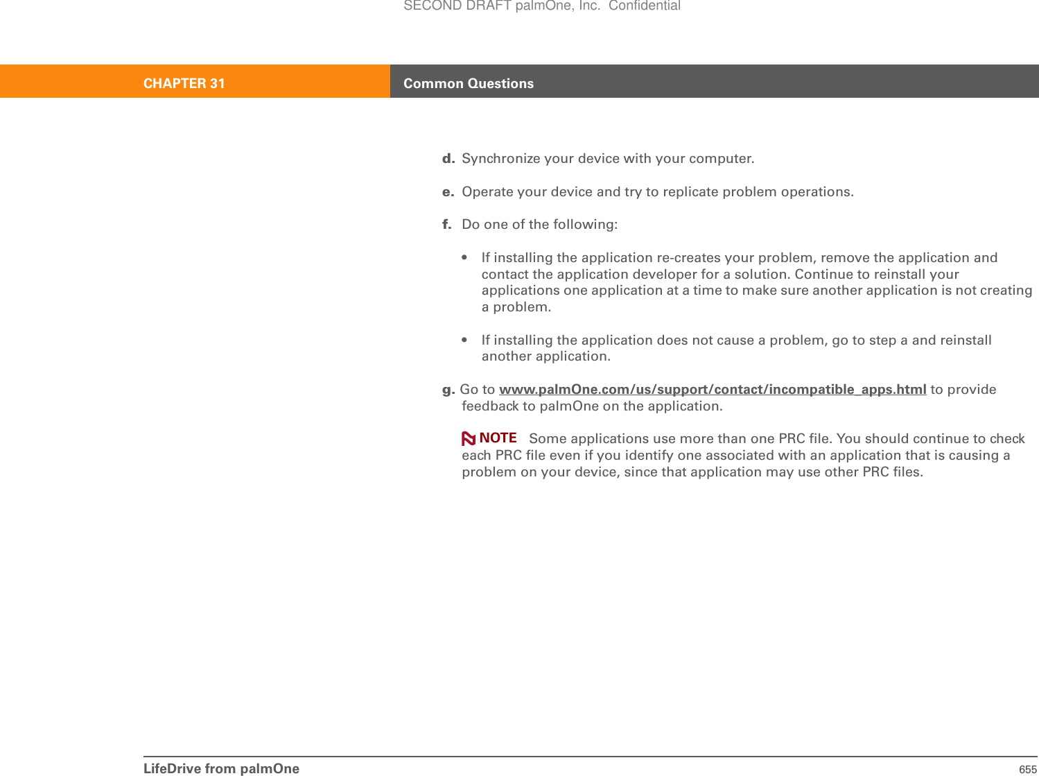 LifeDrive from palmOne 655CHAPTER 31 Common Questionsd. Synchronize your device with your computer.e. Operate your device and try to replicate problem operations.f. Do one of the following:• If installing the application re-creates your problem, remove the application and contact the application developer for a solution. Continue to reinstall your applications one application at a time to make sure another application is not creating a problem.• If installing the application does not cause a problem, go to step a and reinstall another application.g. Go to www.palmOne.com/us/support/contact/incompatible_apps.html to provide feedback to palmOne on the application.Some applications use more than one PRC file. You should continue to check each PRC file even if you identify one associated with an application that is causing a problem on your device, since that application may use other PRC files.NOTESECOND DRAFT palmOne, Inc.  Confidential