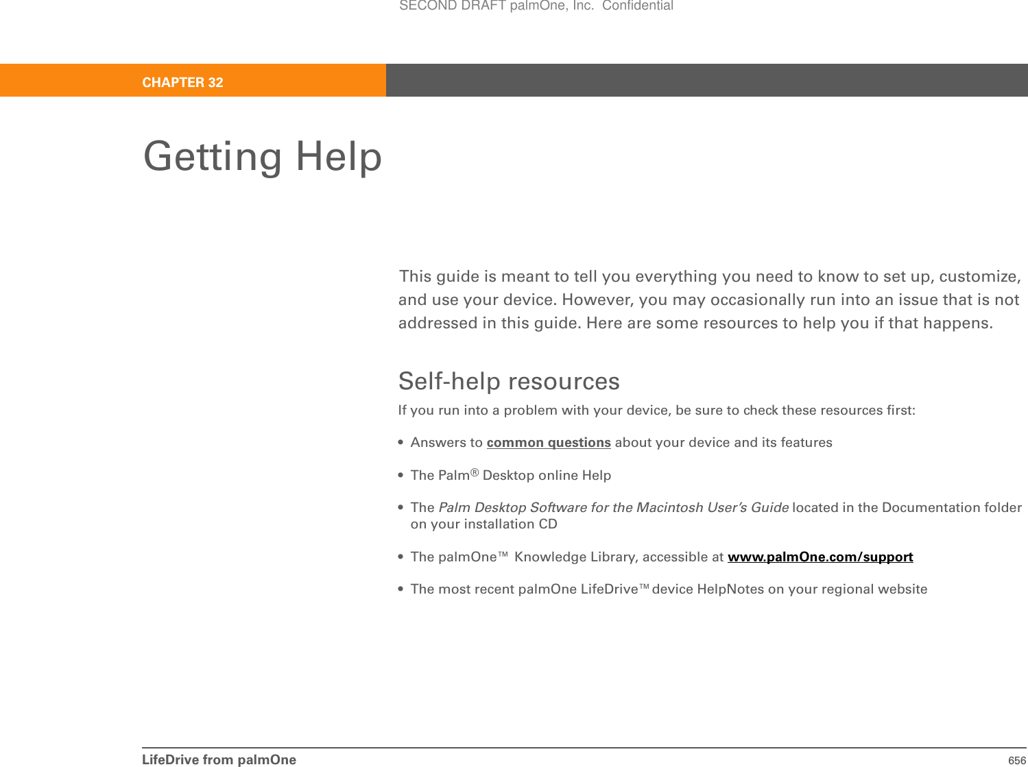 LifeDrive from palmOne 656CHAPTER 32Getting HelpThis guide is meant to tell you everything you need to know to set up, customize, and use your device. However, you may occasionally run into an issue that is not addressed in this guide. Here are some resources to help you if that happens.Self-help resourcesIf you run into a problem with your device, be sure to check these resources first:•Answers to common questions about your device and its features• The Palm®Desktop online Help• The Palm Desktop Software for the Macintosh User’s Guide located in the Documentation folder on your installation CD• The palmOne™ Knowledge Library, accessible at www.palmOne.com/support• The most recent palmOne LifeDrive™device HelpNotes on your regional websiteSECOND DRAFT palmOne, Inc.  Confidential