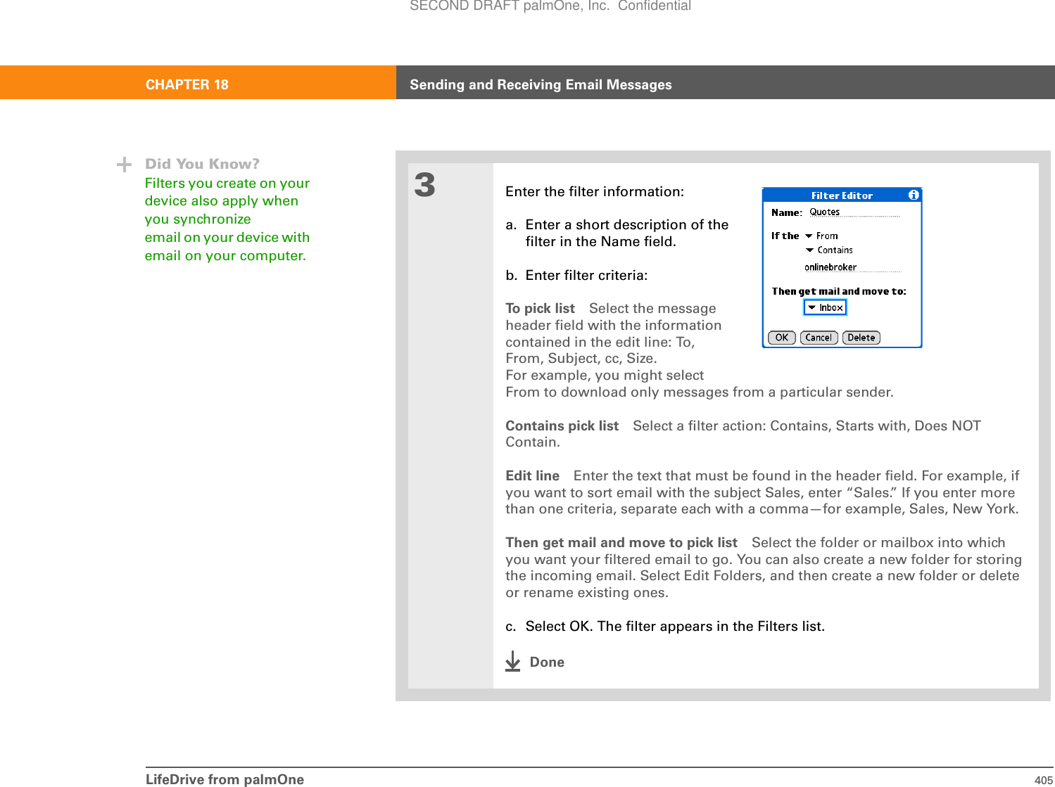 LifeDrive from palmOne 405CHAPTER 18 Sending and Receiving Email Messages3Enter the filter information:a. Enter a short description of thefilter in the Name field.b. Enter filter criteria:To  p i c k  l i s t Select the messageheader field with the informationcontained in the edit line: To,From, Subject, cc, Size.For example, you might select From to download only messages from a particular sender. Contains pick list Select a filter action: Contains, Starts with, Does NOT Contain. Edit line Enter the text that must be found in the header field. For example, if you want to sort email with the subject Sales, enter “Sales.” If you enter more than one criteria, separate each with a comma—for example, Sales, New York.Then get mail and move to pick list Select the folder or mailbox into which you want your filtered email to go. You can also create a new folder for storing the incoming email. Select Edit Folders, and then create a new folder or delete or rename existing ones. c. Select OK. The filter appears in the Filters list.DoneDid You Know?Filters you create on your device also apply when you synchronize email on your device with email on your computer. SECOND DRAFT palmOne, Inc.  Confidential